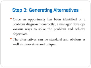 Step 3: Generating Alternatives
 Once an opportunity has been identified or a
problem diagnosed correctly, a manager develops
various ways to solve the problem and achieve
objectives.
 The alternatives can be standard and obvious as
well as innovative and unique.
 