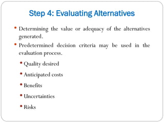 Step 4: Evaluating Alternatives
 Determining the value or adequacy of the alternatives
generated.
 Predetermined decision criteria may be used in the
evaluation process.
 Quality desired
 Anticipated costs
 Benefits
 Uncertainties
 Risks
 