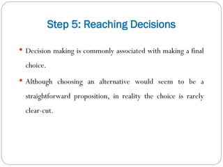 Step 5: Reaching Decisions
 Decision making is commonly associated with making a final
choice.
 Although choosing an alternative would seem to be a
straightforward proposition, in reality the choice is rarely
clear-cut.
 