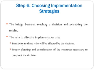 Step 6: Choosing Implementation
Strategies
 The bridge between reaching a decision and evaluating the
results.
 The keys to effective implementation are:
 Sensitivity to those who will be affected by the decision.
 Proper planning and consideration of the resources necessary to
carry out the decision.
 