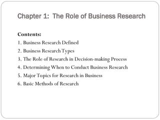 Chapter 1: The Role of Business Research
Contents:
1. Business Research Defined
2. Business Research Types
3. The Role of Research in Decision-making Process
4. Determining When to Conduct Business Research
5. Major Topics for Research in Business
6. Basic Methods of Research
 