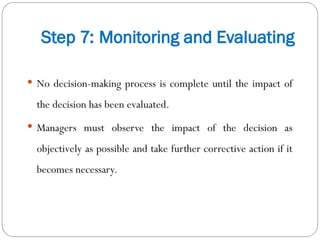 Step 7: Monitoring and Evaluating
 No decision-making process is complete until the impact of
the decision has been evaluated.
 Managers must observe the impact of the decision as
objectively as possible and take further corrective action if it
becomes necessary.
 