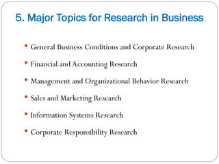 5. Major Topics for Research in Business
 General Business Conditions and Corporate Research
 Financial and Accounting Research
 Management and Organizational Behavior Research
 Sales and Marketing Research
 Information Systems Research
 Corporate Responsibility Research
 