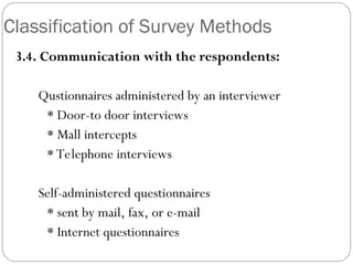 Classification of Survey Methods
3.4. Communication with the respondents:
Qustionnaires administered by an interviewer
* Door-to door interviews
* Mall intercepts
* Telephone interviews
Self-administered questionnaires
* sent by mail, fax, or e-mail
* Internet questionnaires
 