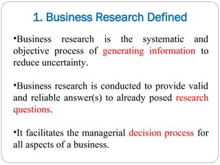 •Business research is the systematic and
objective process of generating information to
reduce uncertainty.
•Business research is conducted to provide valid
and reliable answer(s) to already posed research
questions.
•It facilitates the managerial decision process for
all aspects of a business.
1. Business Research Defined
 