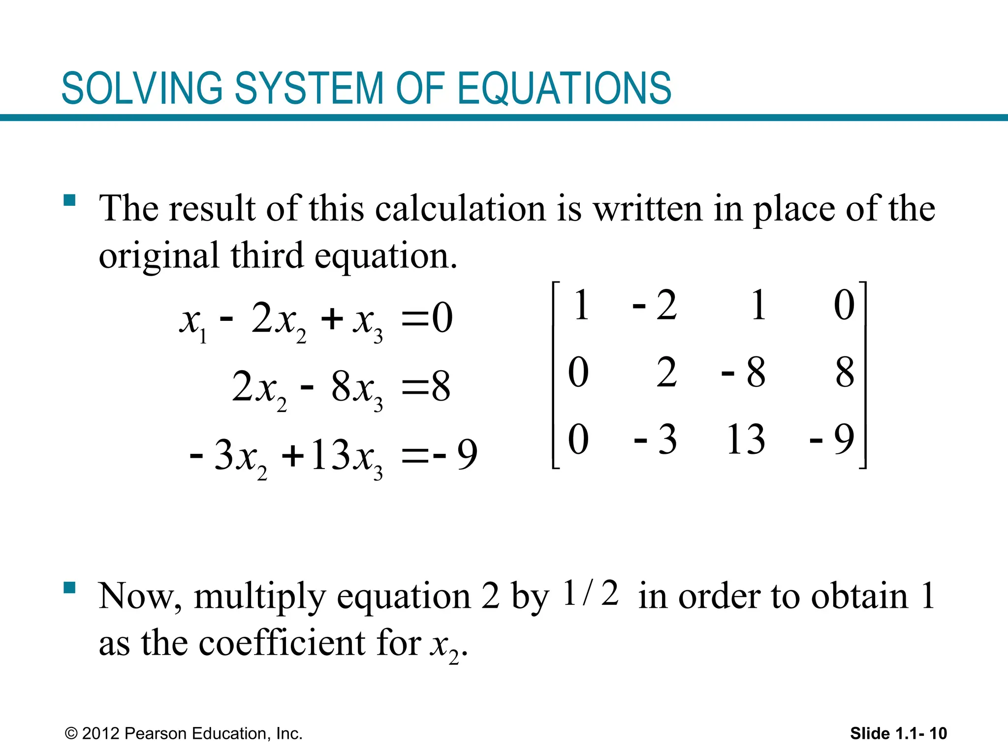 Slide 1.1- 10
© 2012 Pearson Education, Inc.
SOLVING SYSTEM OF EQUATIONS
 The result of this calculation is written in place of the
original third equation.
 Now, multiply equation 2 by in order to obtain 1
as the coefficient for x2.
1 2 3
2 3
2 3
2 0
2 8 8
3 13 9
x x x
x x
x x
  
 
  
1 2 1 0
0 2 8 8
0 3 13 9

 
 

 
 
 
 
1/ 2
 