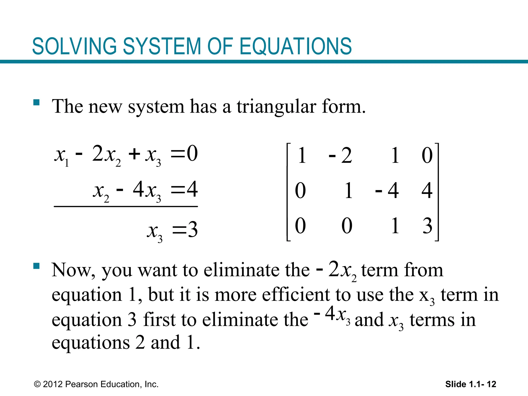 Slide 1.1- 12
© 2012 Pearson Education, Inc.
SOLVING SYSTEM OF EQUATIONS
 The new system has a triangular form.
 Now, you want to eliminate the term from
equation 1, but it is more efficient to use the x3 term in
equation 3 first to eliminate the and x3 terms in
equations 2 and 1.
1 2 3
2 3
3
2 0
4 4
3
x x x
x x
x
  
 

1 2 1 0
0 1 4 4
0 0 1 3

 
 

 
 
 
2
2x

3
4x

 