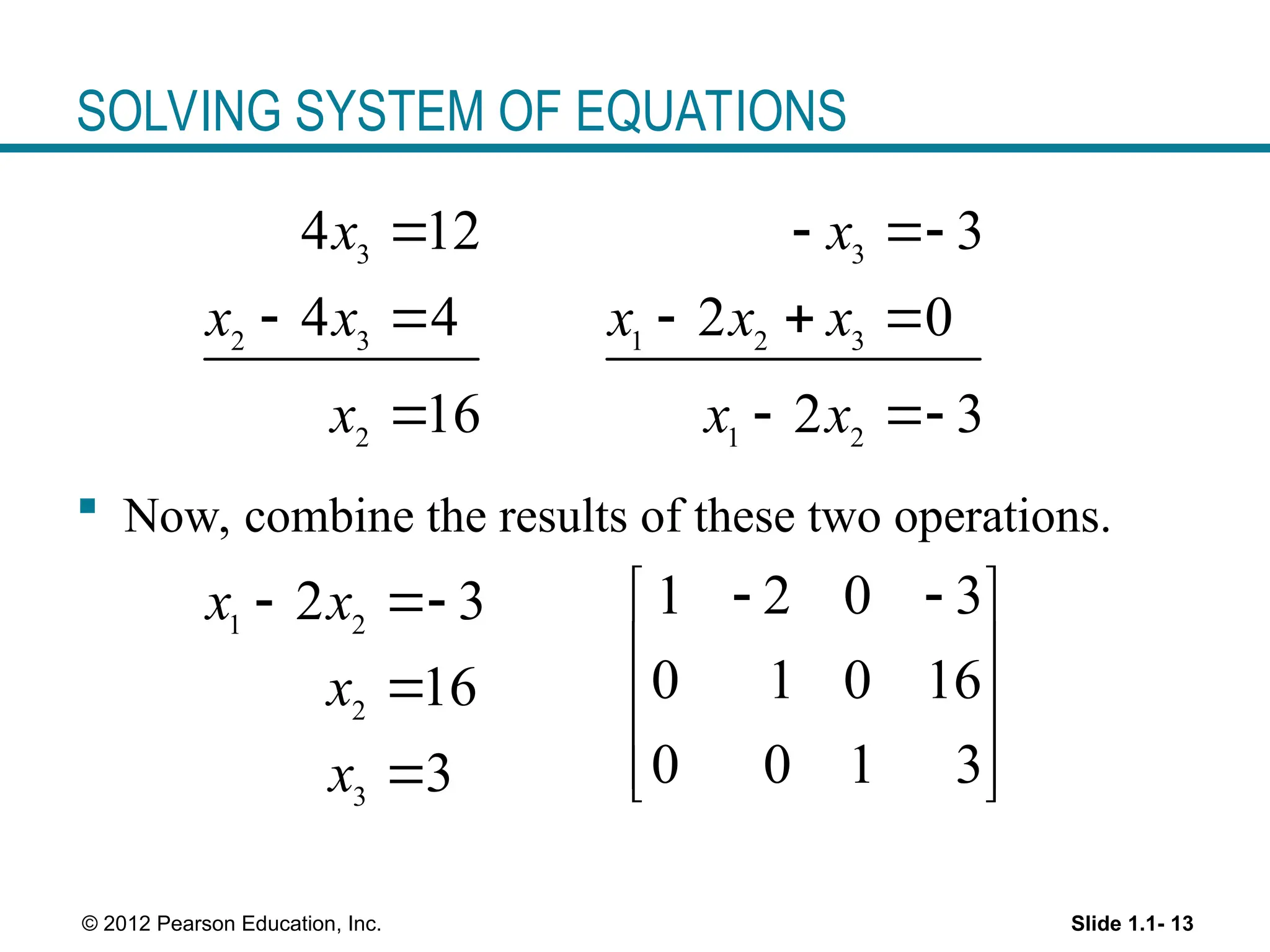 Slide 1.1- 13
© 2012 Pearson Education, Inc.
SOLVING SYSTEM OF EQUATIONS
3
2 3
2
4 12
4 4
16
x
x x
x

 

 Now, combine the results of these two operations.
3
1 2 3
1 2
3
2 0
2 3
x
x x x
x x
 
  
 
1 2
2
3
2 3
16
3
x x
x
x
 


1 2 0 3
0 1 0 16
0 0 1 3
 
 
 
 
 
 
 