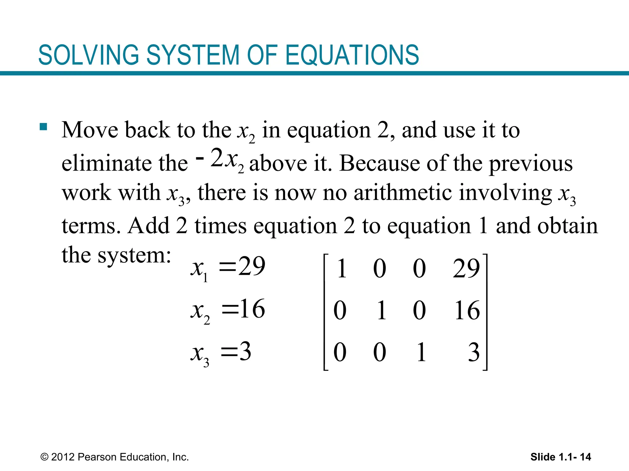 Slide 1.1- 14
© 2012 Pearson Education, Inc.
SOLVING SYSTEM OF EQUATIONS
 Move back to the x2 in equation 2, and use it to
eliminate the above it. Because of the previous
work with x3, there is now no arithmetic involving x3
terms. Add 2 times equation 2 to equation 1 and obtain
the system:
1
2
3
29
16
3
x
x
x



1 0 0 29
0 1 0 16
0 0 1 3
 
 
 
 
 
2
2x

 