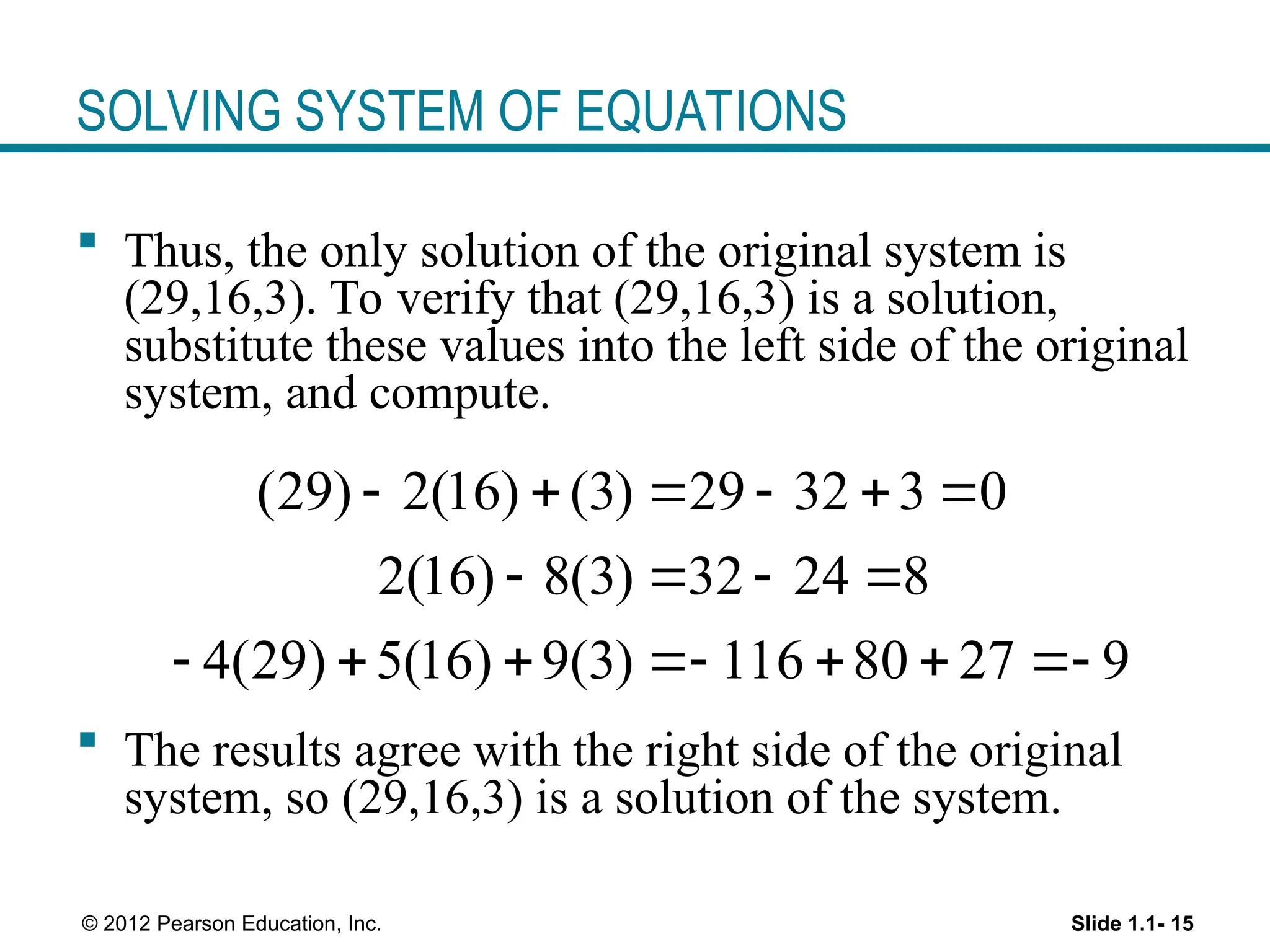 Slide 1.1- 15
© 2012 Pearson Education, Inc.
SOLVING SYSTEM OF EQUATIONS
 Thus, the only solution of the original system is
(29,16,3). To verify that (29,16,3) is a solution,
substitute these values into the left side of the original
system, and compute.
 The results agree with the right side of the original
system, so (29,16,3) is a solution of the system.
(29) 2(16) (3) 29 32 3 0
2(16) 8(3) 32 24 8
4(29) 5(16) 9(3) 116 80 27 9
     
   
      
 