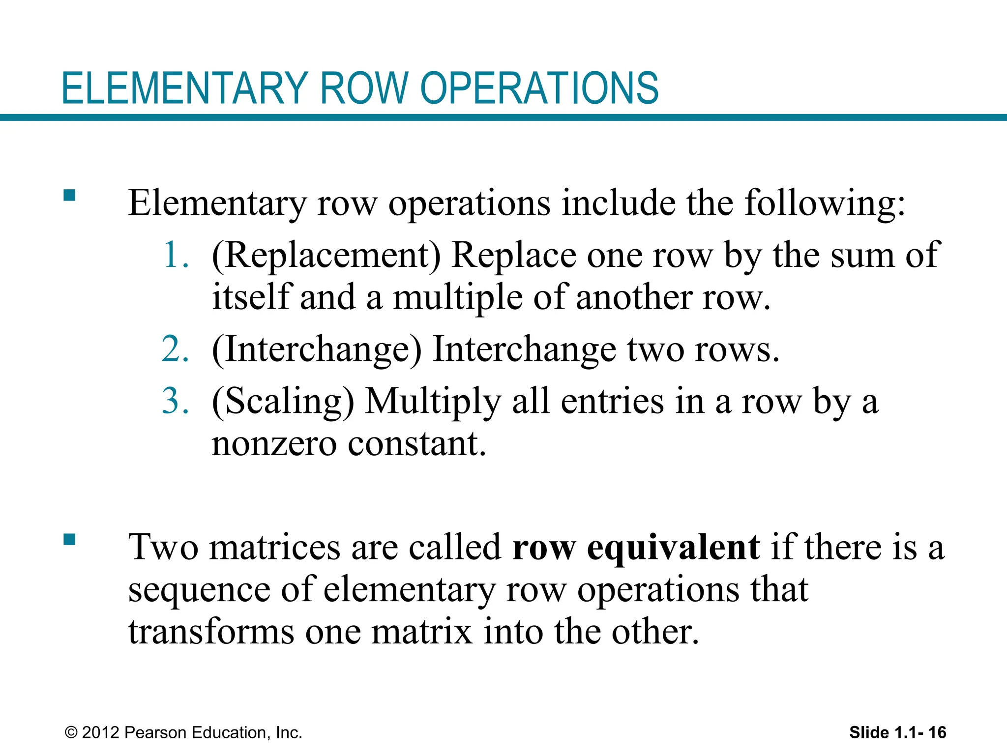 Slide 1.1- 16
© 2012 Pearson Education, Inc.
ELEMENTARY ROW OPERATIONS
 Elementary row operations include the following:
1. (Replacement) Replace one row by the sum of
itself and a multiple of another row.
2. (Interchange) Interchange two rows.
3. (Scaling) Multiply all entries in a row by a
nonzero constant.
 Two matrices are called row equivalent if there is a
sequence of elementary row operations that
transforms one matrix into the other.
 