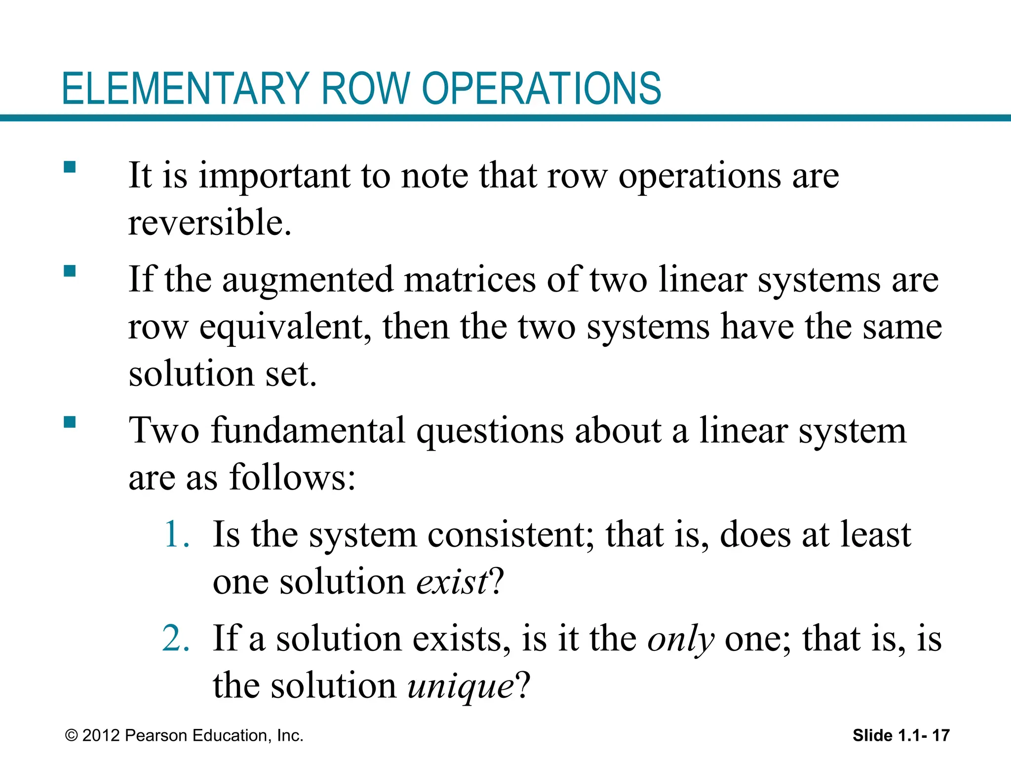 Slide 1.1- 17
© 2012 Pearson Education, Inc.
ELEMENTARY ROW OPERATIONS
 It is important to note that row operations are
reversible.
 If the augmented matrices of two linear systems are
row equivalent, then the two systems have the same
solution set.
 Two fundamental questions about a linear system
are as follows:
1. Is the system consistent; that is, does at least
one solution exist?
2. If a solution exists, is it the only one; that is, is
the solution unique?
 