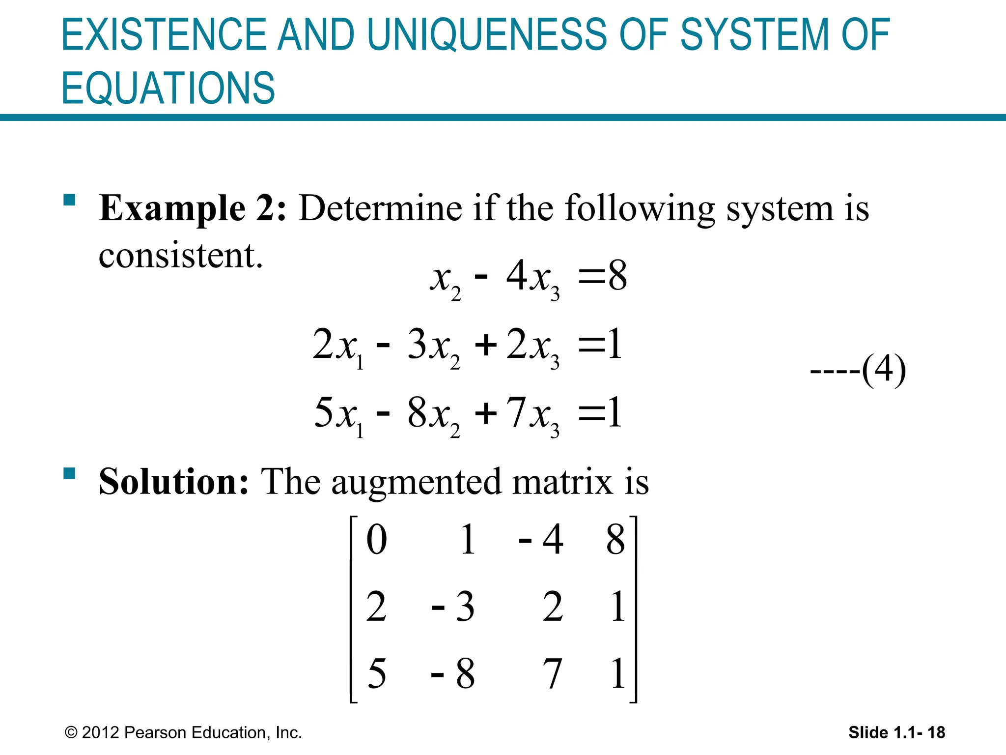 Slide 1.1- 18
© 2012 Pearson Education, Inc.
EXISTENCE AND UNIQUENESS OF SYSTEM OF
EQUATIONS
 Example 2: Determine if the following system is
consistent.
----(4)
 Solution: The augmented matrix is
2 3
1 2 3
1 2 3
4 8
2 3 2 1
5 8 7 1
x x
x x x
x x x
 
  
  
0 1 4 8
2 3 2 1
5 8 7 1

 
 

 

 
 
 