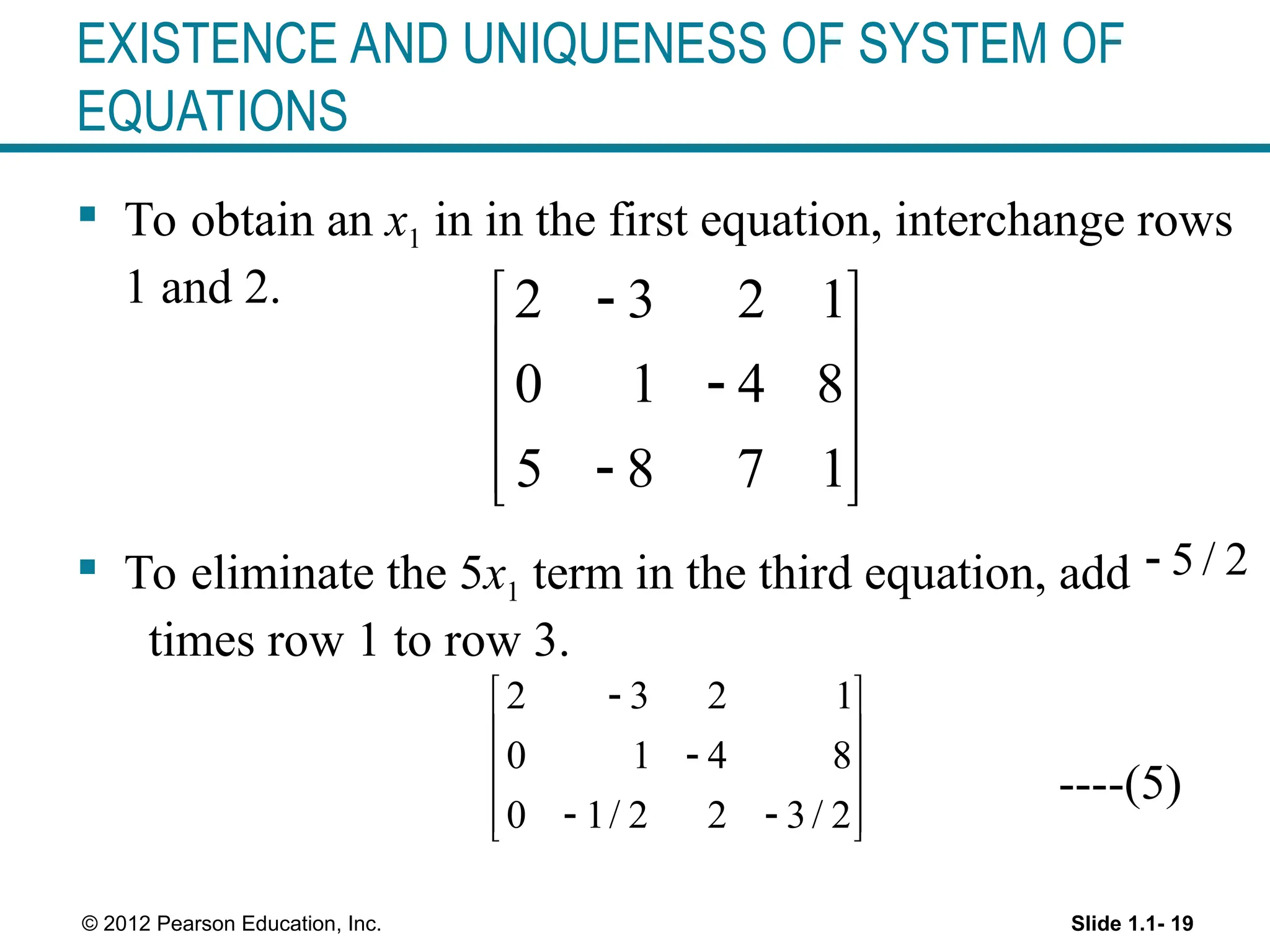 Slide 1.1- 19
© 2012 Pearson Education, Inc.
EXISTENCE AND UNIQUENESS OF SYSTEM OF
EQUATIONS
 To obtain an x1 in in the first equation, interchange rows
1 and 2.
 To eliminate the 5x1 term in the third equation, add
times row 1 to row 3.
----(5)
2 3 2 1
0 1 4 8
5 8 7 1

 
 

 

 
 
5 / 2

2 3 2 1
0 1 4 8
0 1/ 2 2 3/ 2

 
 

 
 
 
 
 