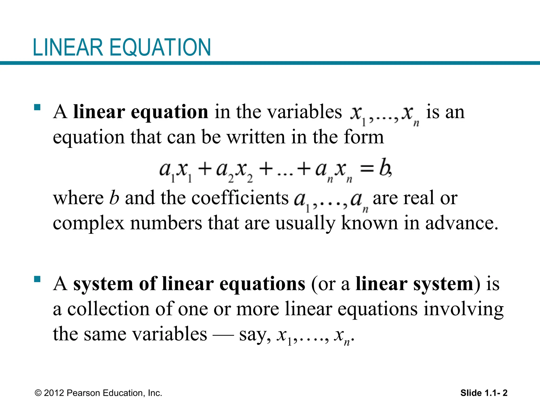 Slide 1.1- 2
© 2012 Pearson Education, Inc.
LINEAR EQUATION
 A linear equation in the variables is an
equation that can be written in the form
,
where b and the coefficients are real or
complex numbers that are usually known in advance.
 A system of linear equations (or a linear system) is
a collection of one or more linear equations involving
the same variables — say, x1,…., xn.
 