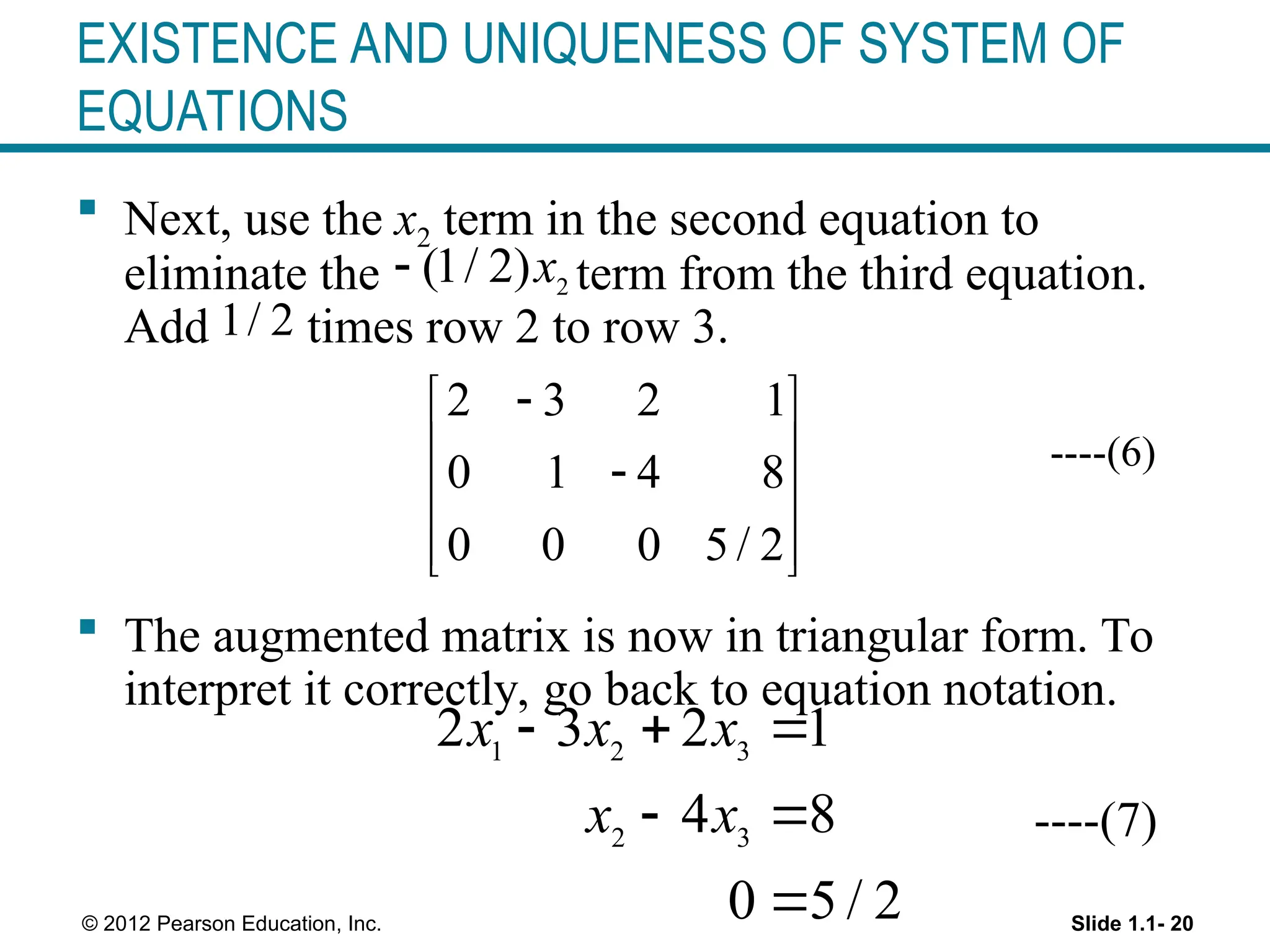Slide 1.1- 20
© 2012 Pearson Education, Inc.
EXISTENCE AND UNIQUENESS OF SYSTEM OF
EQUATIONS
 Next, use the x2 term in the second equation to
eliminate the term from the third equation.
Add times row 2 to row 3.
----(6)
 The augmented matrix is now in triangular form. To
interpret it correctly, go back to equation notation.
----(7)
2
(1/ 2)x

1/ 2
2 3 2 1
0 1 4 8
0 0 0 5 / 2

 
 

 
 
 
1 2 3
2 3
2 3 2 1
4 8
0 5 / 2
x x x
x x
  
 

 