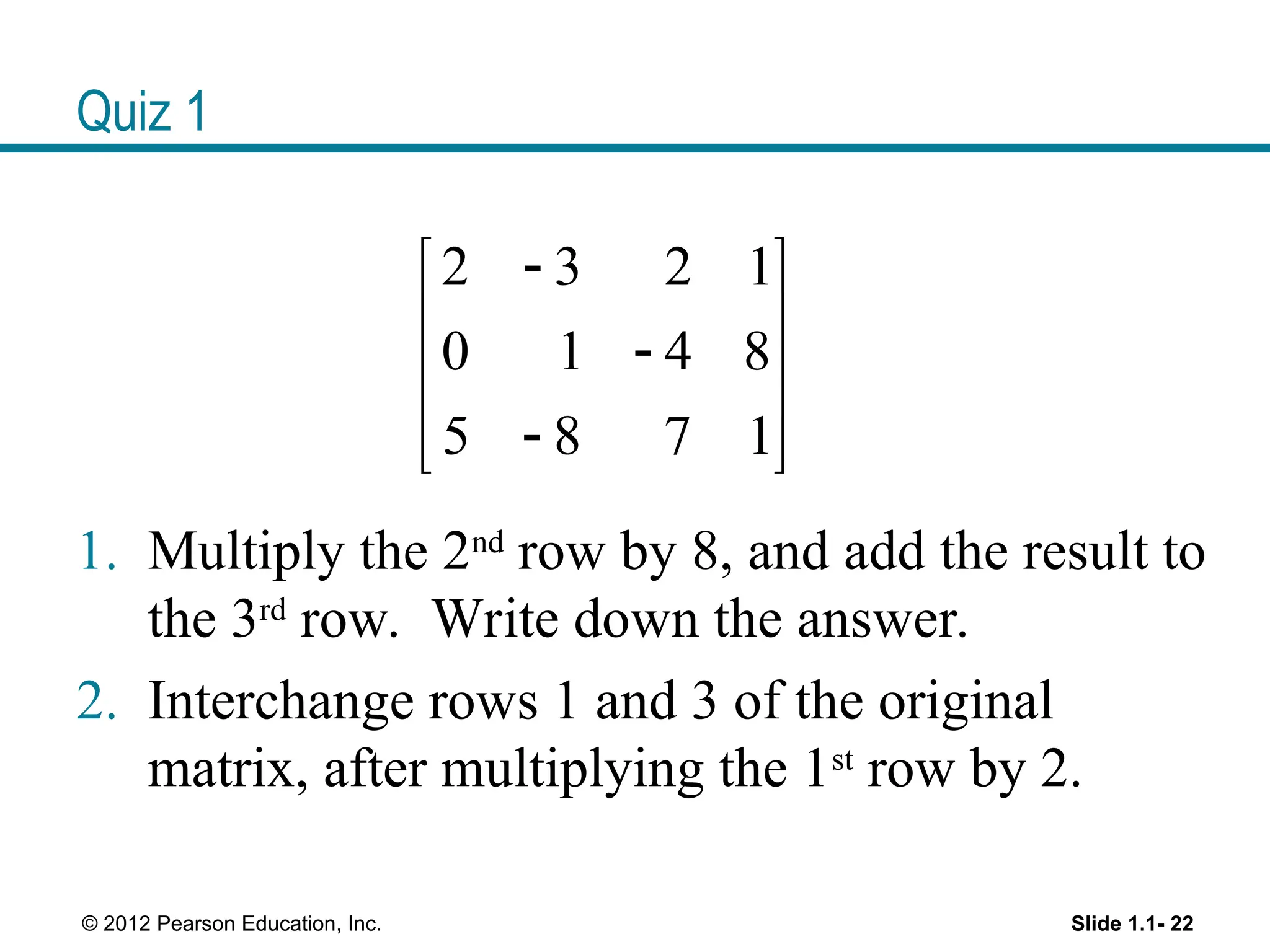 Quiz 1
1. Multiply the 2nd
row by 8, and add the result to
the 3rd
row. Write down the answer.
2. Interchange rows 1 and 3 of the original
matrix, after multiplying the 1st
row by 2.
Slide 1.1- 22
© 2012 Pearson Education, Inc.
2 3 2 1
0 1 4 8
5 8 7 1

 
 

 

 
 
 