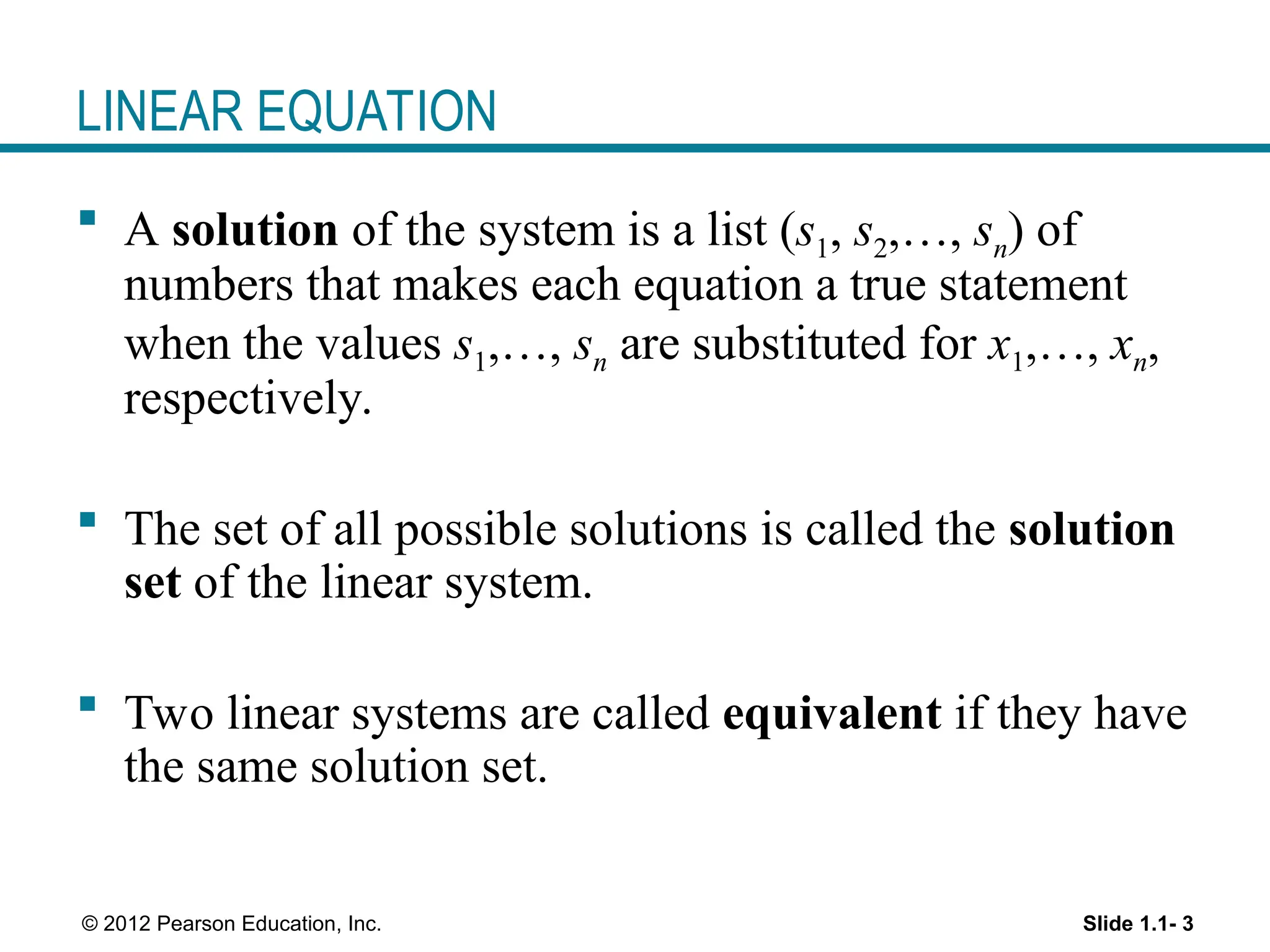 Slide 1.1- 3
© 2012 Pearson Education, Inc.
LINEAR EQUATION
 A solution of the system is a list (s1, s2,…, sn) of
numbers that makes each equation a true statement
when the values s1,…, sn are substituted for x1,…, xn,
respectively.
 The set of all possible solutions is called the solution
set of the linear system.
 Two linear systems are called equivalent if they have
the same solution set.
 