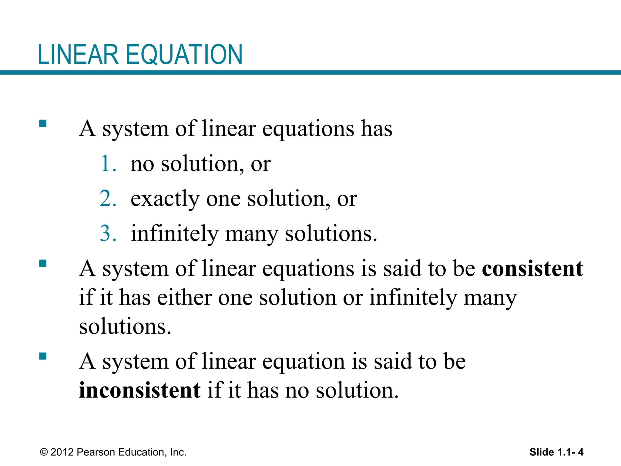 Slide 1.1- 4
© 2012 Pearson Education, Inc.
LINEAR EQUATION
 A system of linear equations has
1. no solution, or
2. exactly one solution, or
3. infinitely many solutions.
 A system of linear equations is said to be consistent
if it has either one solution or infinitely many
solutions.
 A system of linear equation is said to be
inconsistent if it has no solution.
 