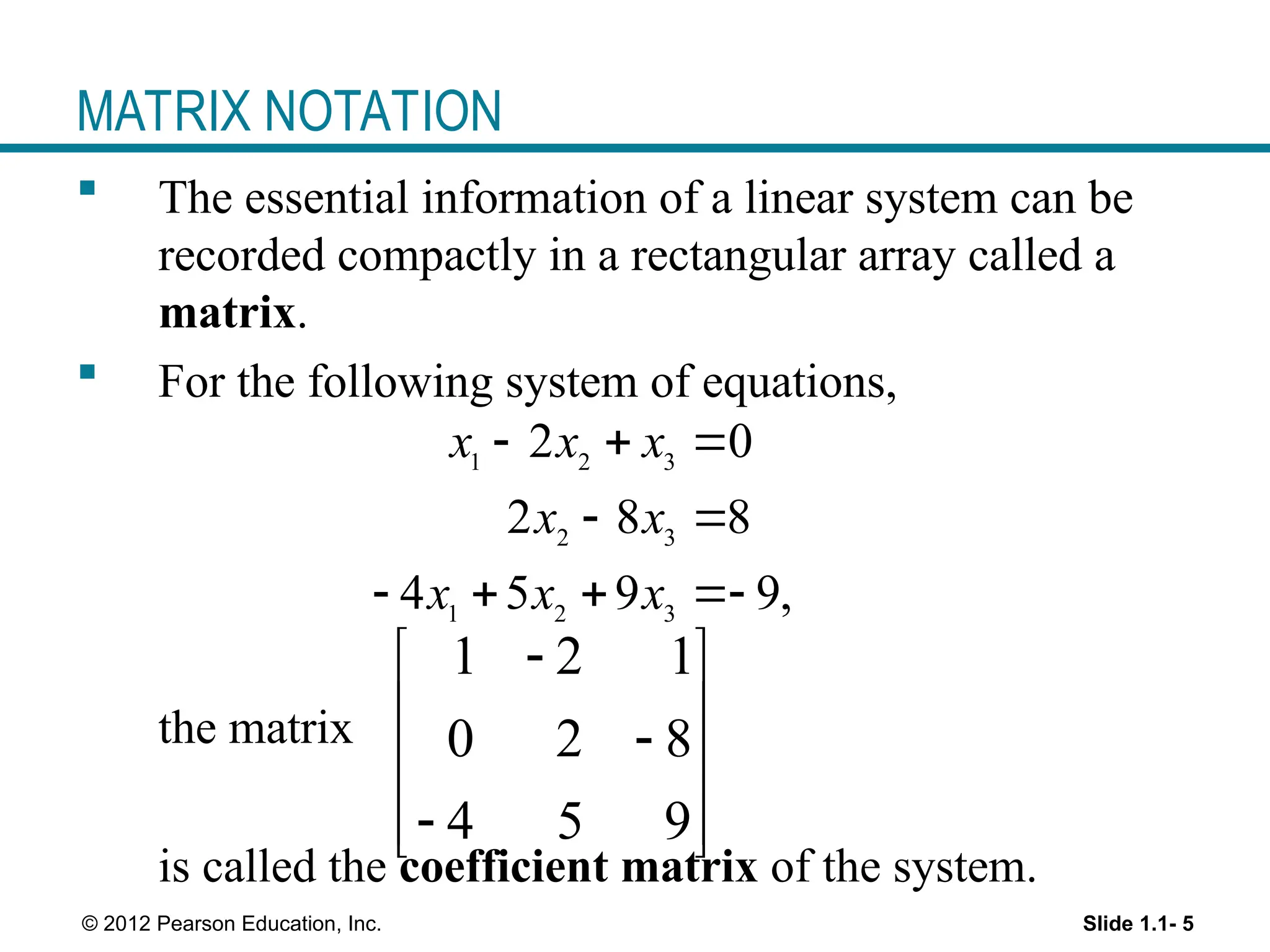Slide 1.1- 5
© 2012 Pearson Education, Inc.
MATRIX NOTATION
 The essential information of a linear system can be
recorded compactly in a rectangular array called a
matrix.
 For the following system of equations,
the matrix
is called the coefficient matrix of the system.
1 2 1
0 2 8
4 5 9

 
 

 

 
 
1 2 3
2 3
1 2 3
2 0
2 8 8
4 5 9 9,
x x x
x x
x x x
  
 
   
 