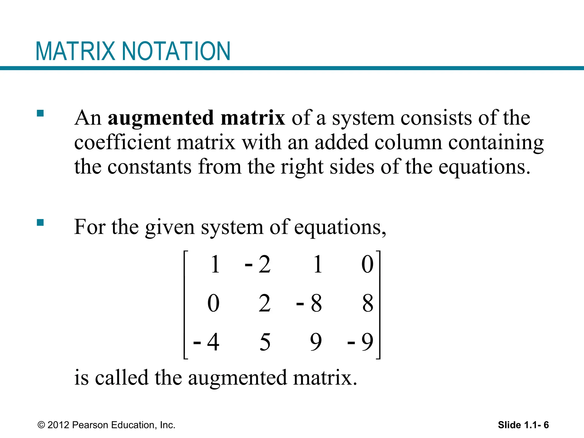 Slide 1.1- 6
© 2012 Pearson Education, Inc.
MATRIX NOTATION
 An augmented matrix of a system consists of the
coefficient matrix with an added column containing
the constants from the right sides of the equations.
 For the given system of equations,
is called the augmented matrix.
1 2 1 0
0 2 8 8
4 5 9 9

 
 

 
 
 
 
 