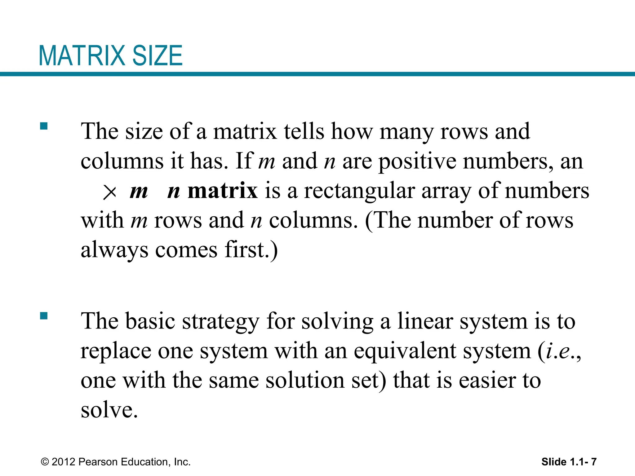 Slide 1.1- 7
© 2012 Pearson Education, Inc.
MATRIX SIZE
 The size of a matrix tells how many rows and
columns it has. If m and n are positive numbers, an
m n matrix is a rectangular array of numbers
with m rows and n columns. (The number of rows
always comes first.)
 The basic strategy for solving a linear system is to
replace one system with an equivalent system (i.e.,
one with the same solution set) that is easier to
solve.

 