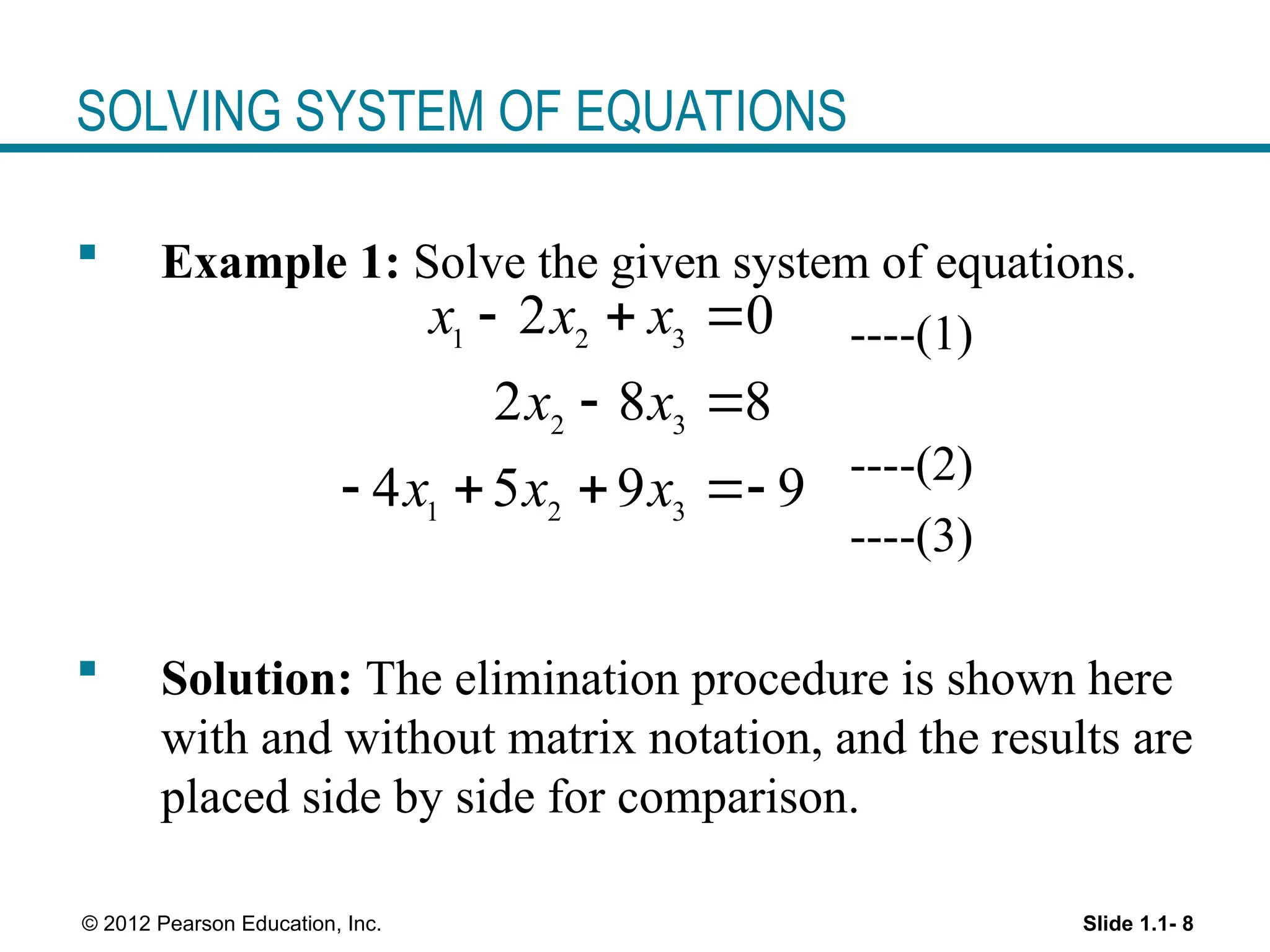 Slide 1.1- 8
© 2012 Pearson Education, Inc.
SOLVING SYSTEM OF EQUATIONS
 Example 1: Solve the given system of equations.
----(1)
----(2)
----(3)
 Solution: The elimination procedure is shown here
with and without matrix notation, and the results are
placed side by side for comparison.
1 2 3
2 3
1 2 3
2 0
2 8 8
4 5 9 9
x x x
x x
x x x
  
 
   
 