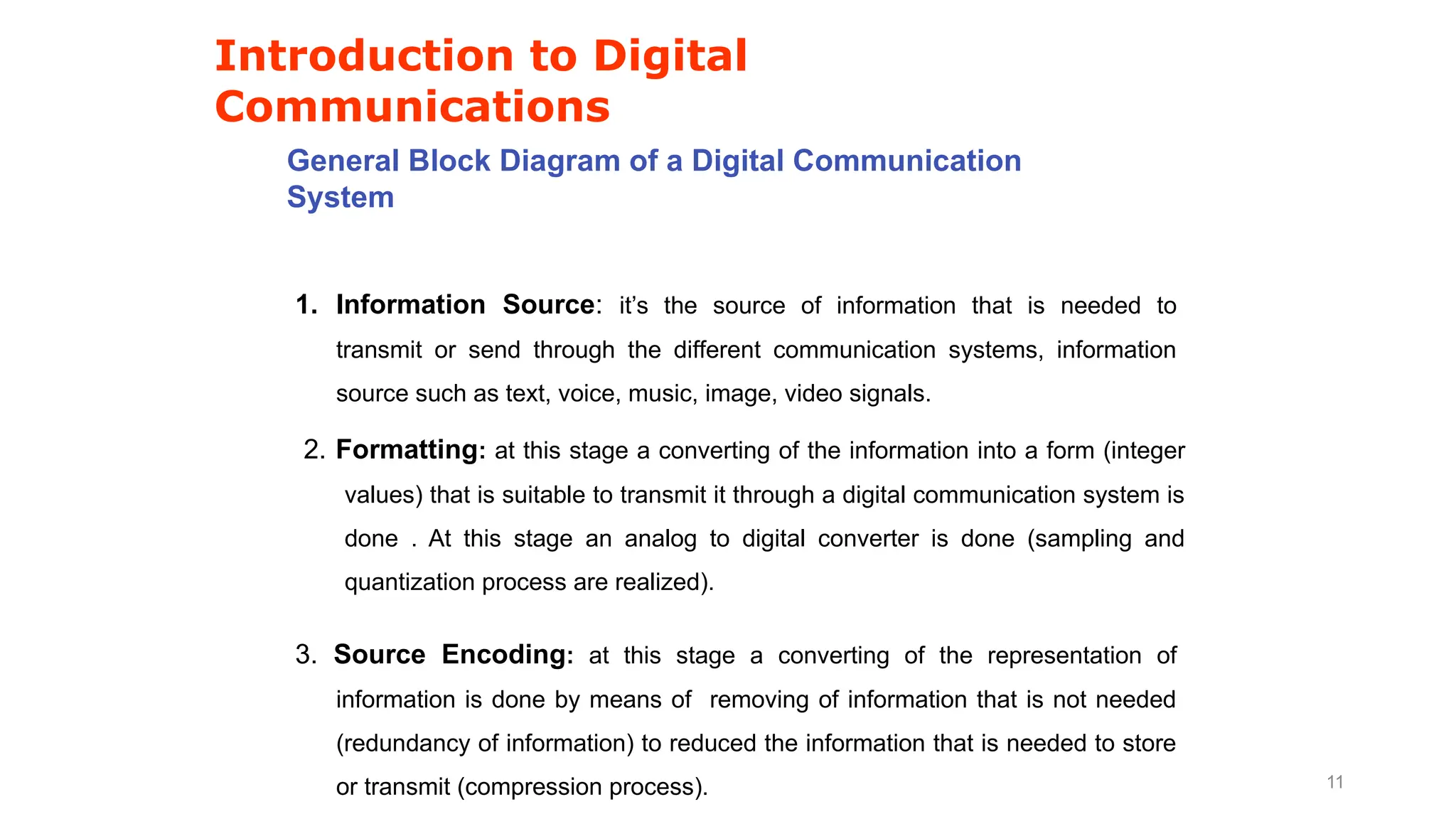 Introduction to Digital
Communications
General Block Diagram of a Digital Communication
System
1. Information Source: it’s the source of information that is needed to
transmit or send through the different communication systems, information
source such as text, voice, music, image, video signals.
2. Formatting: at this stage a converting of the information into a form (integer
values) that is suitable to transmit it through a digital communication system is
done . At this stage an analog to digital converter is done (sampling and
quantization process are realized).
3. Source Encoding: at this stage a converting of the representation of
information is done by means of removing of information that is not needed
(redundancy of information) to reduced the information that is needed to store
or transmit (compression process). 11
 