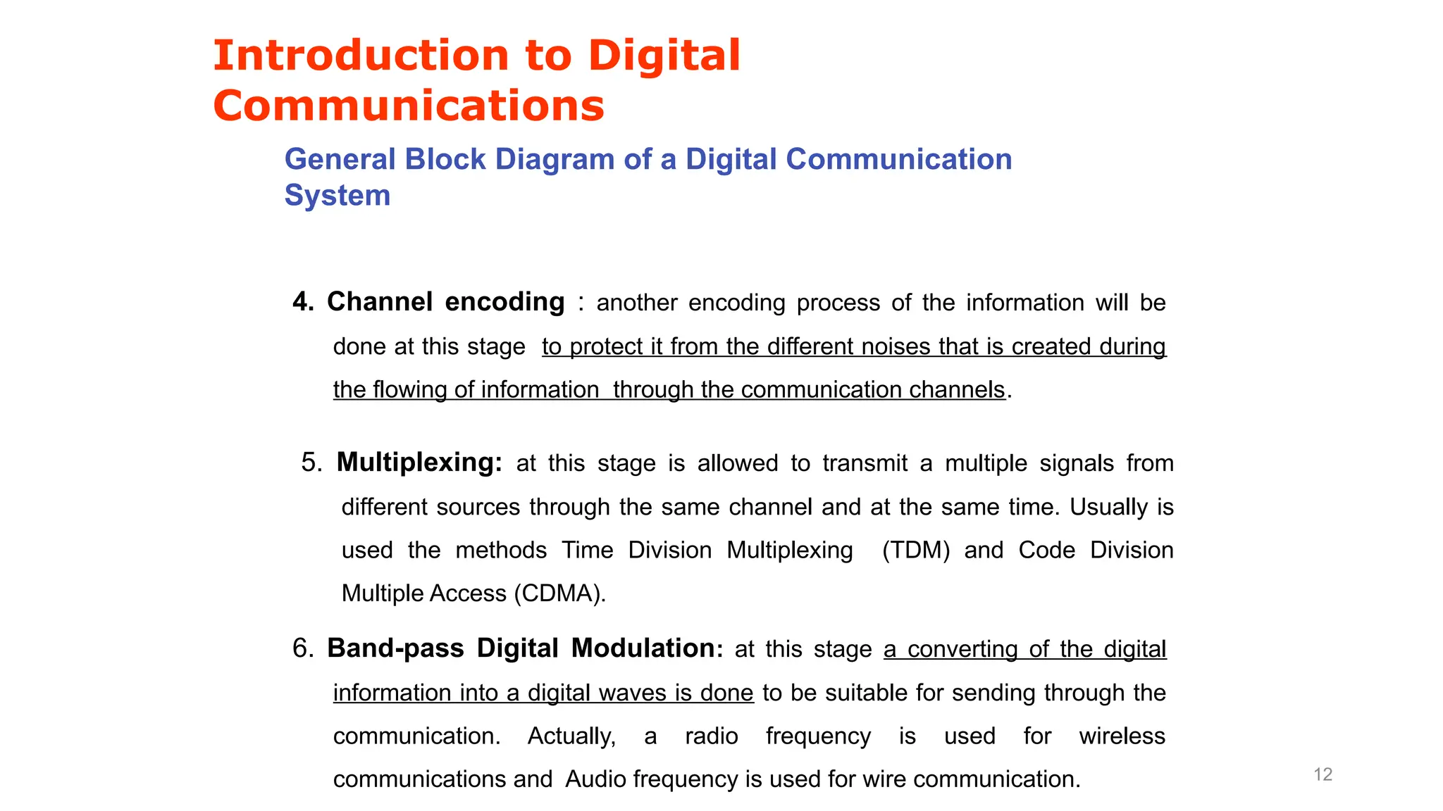 Introduction to Digital
Communications
General Block Diagram of a Digital Communication
System
4. Channel encoding : another encoding process of the information will be
done at this stage to protect it from the different noises that is created during
the flowing of information through the communication channels.
5. Multiplexing: at this stage is allowed to transmit a multiple signals from
different sources through the same channel and at the same time. Usually is
used the methods Time Division Multiplexing (TDM) and Code Division
Multiple Access (CDMA).
6. Band-pass Digital Modulation: at this stage a converting of the digital
information into a digital waves is done to be suitable for sending through the
communication. Actually, a radio frequency is used for wireless
communications and Audio frequency is used for wire communication. 12
 