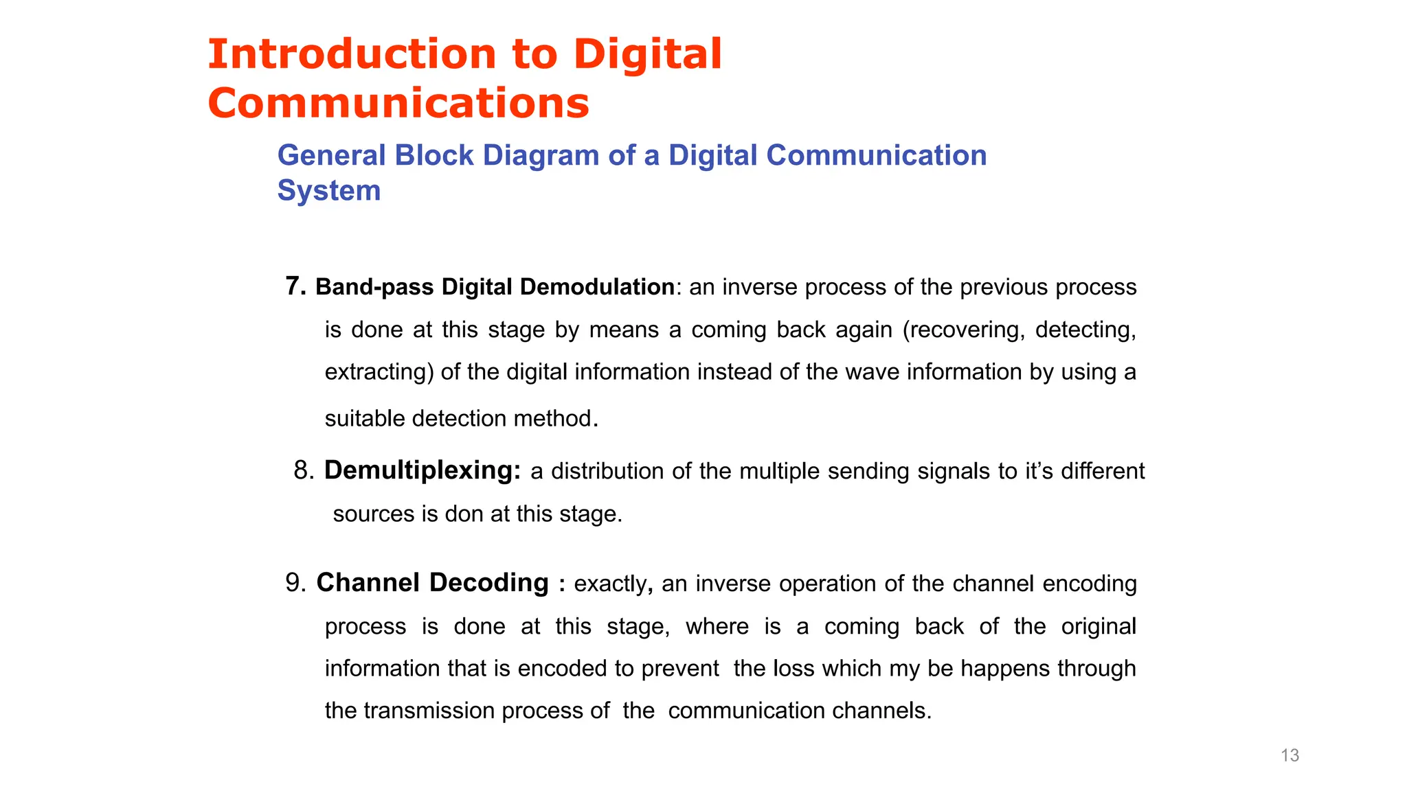 Introduction to Digital
Communications
General Block Diagram of a Digital Communication
System
7. Band-pass Digital Demodulation: an inverse process of the previous process
is done at this stage by means a coming back again (recovering, detecting,
extracting) of the digital information instead of the wave information by using a
suitable detection method.
8. Demultiplexing: a distribution of the multiple sending signals to it’s different
sources is don at this stage.
9. Channel Decoding : exactly, an inverse operation of the channel encoding
process is done at this stage, where is a coming back of the original
information that is encoded to prevent the loss which my be happens through
the transmission process of the communication channels.
13
 