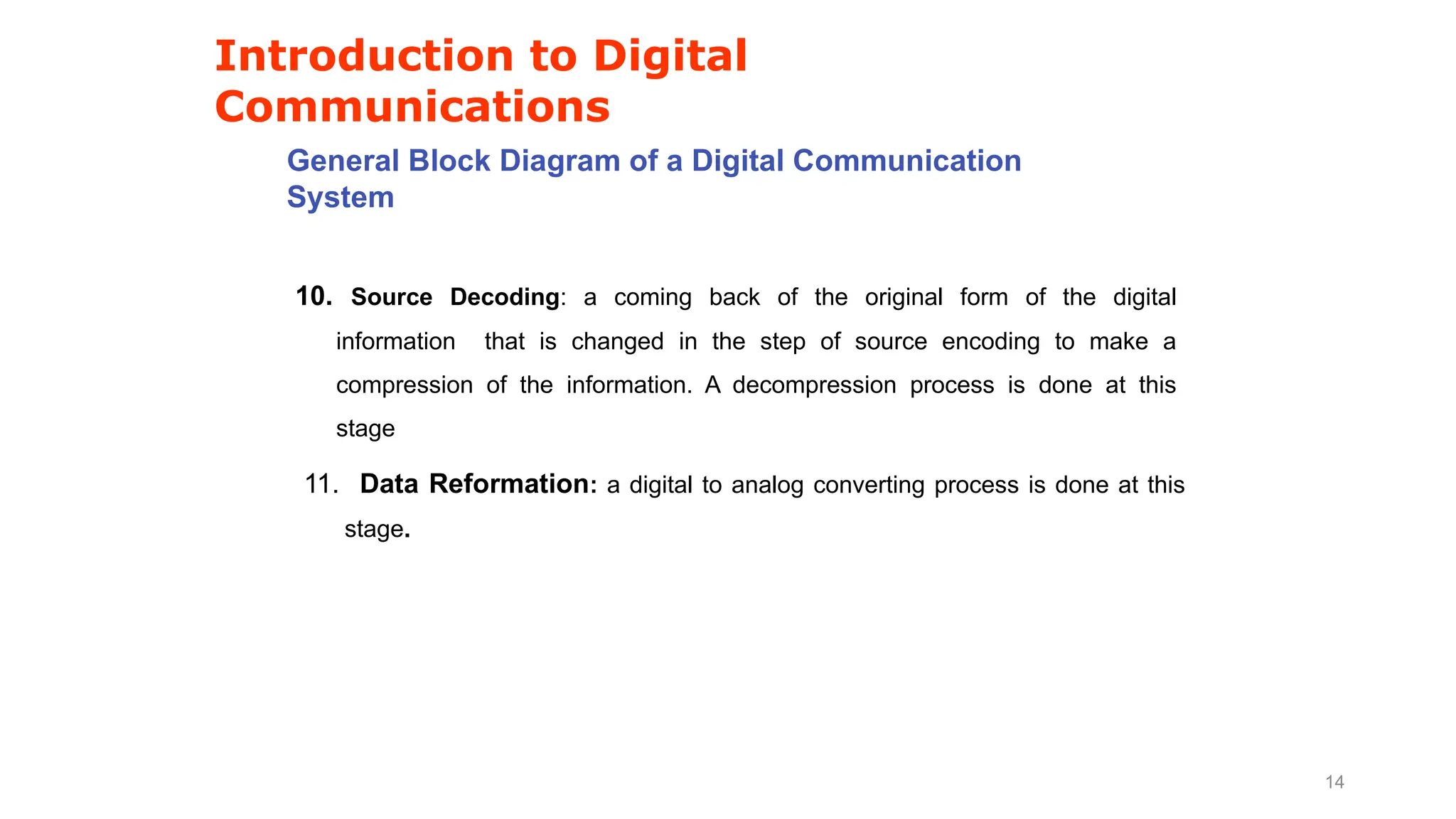 Introduction to Digital
Communications
General Block Diagram of a Digital Communication
System
10. Source Decoding: a coming back of the original form of the digital
information that is changed in the step of source encoding to make a
compression of the information. A decompression process is done at this
stage
11. Data Reformation: a digital to analog converting process is done at this
stage.
14
 
