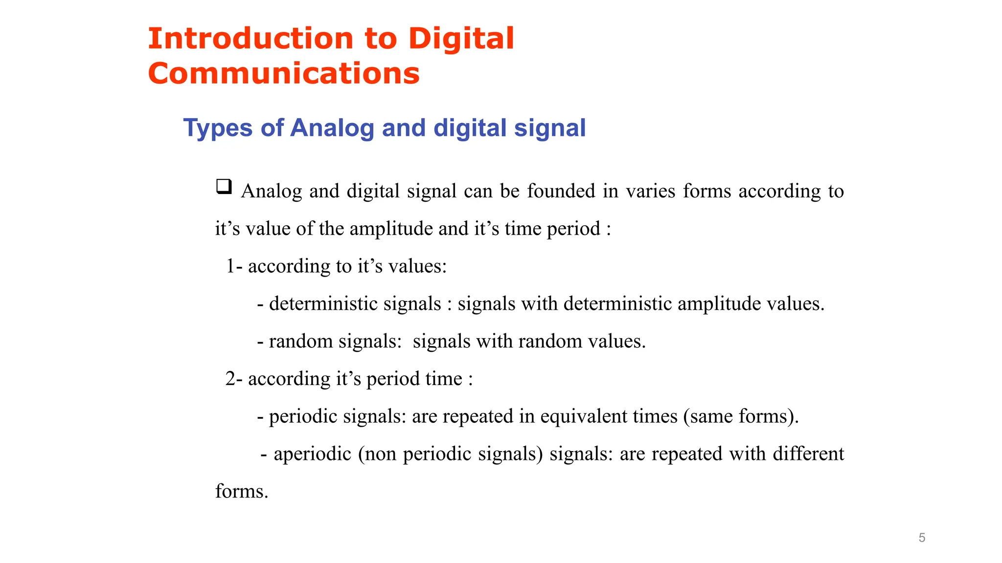 Types of Analog and digital signal
Introduction to Digital
Communications
5
 Analog and digital signal can be founded in varies forms according to
it’s value of the amplitude and it’s time period :
1- according to it’s values:
- deterministic signals : signals with deterministic amplitude values.
- random signals: signals with random values.
2- according it’s period time :
- periodic signals: are repeated in equivalent times (same forms).
- aperiodic (non periodic signals) signals: are repeated with different
forms.
 
