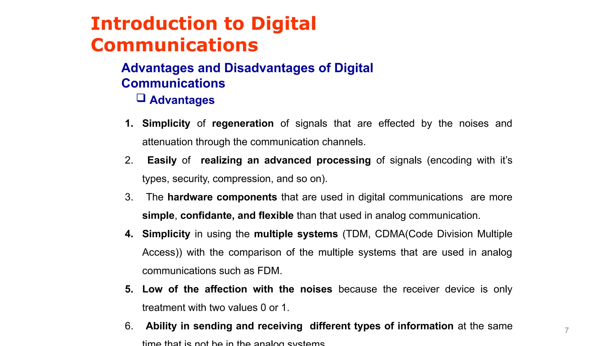 Introduction to Digital
Communications
Advantages and Disadvantages of Digital
Communications
1. Simplicity of regeneration of signals that are effected by the noises and
attenuation through the communication channels.
2. Easily of realizing an advanced processing of signals (encoding with it’s
types, security, compression, and so on).
3. The hardware components that are used in digital communications are more
simple, confidante, and flexible than that used in analog communication.
4. Simplicity in using the multiple systems (TDM, CDMA(Code Division Multiple
Access)) with the comparison of the multiple systems that are used in analog
communications such as FDM.
5. Low of the affection with the noises because the receiver device is only
treatment with two values 0 or 1.
6. Ability in sending and receiving different types of information at the same
 Advantages
7
 