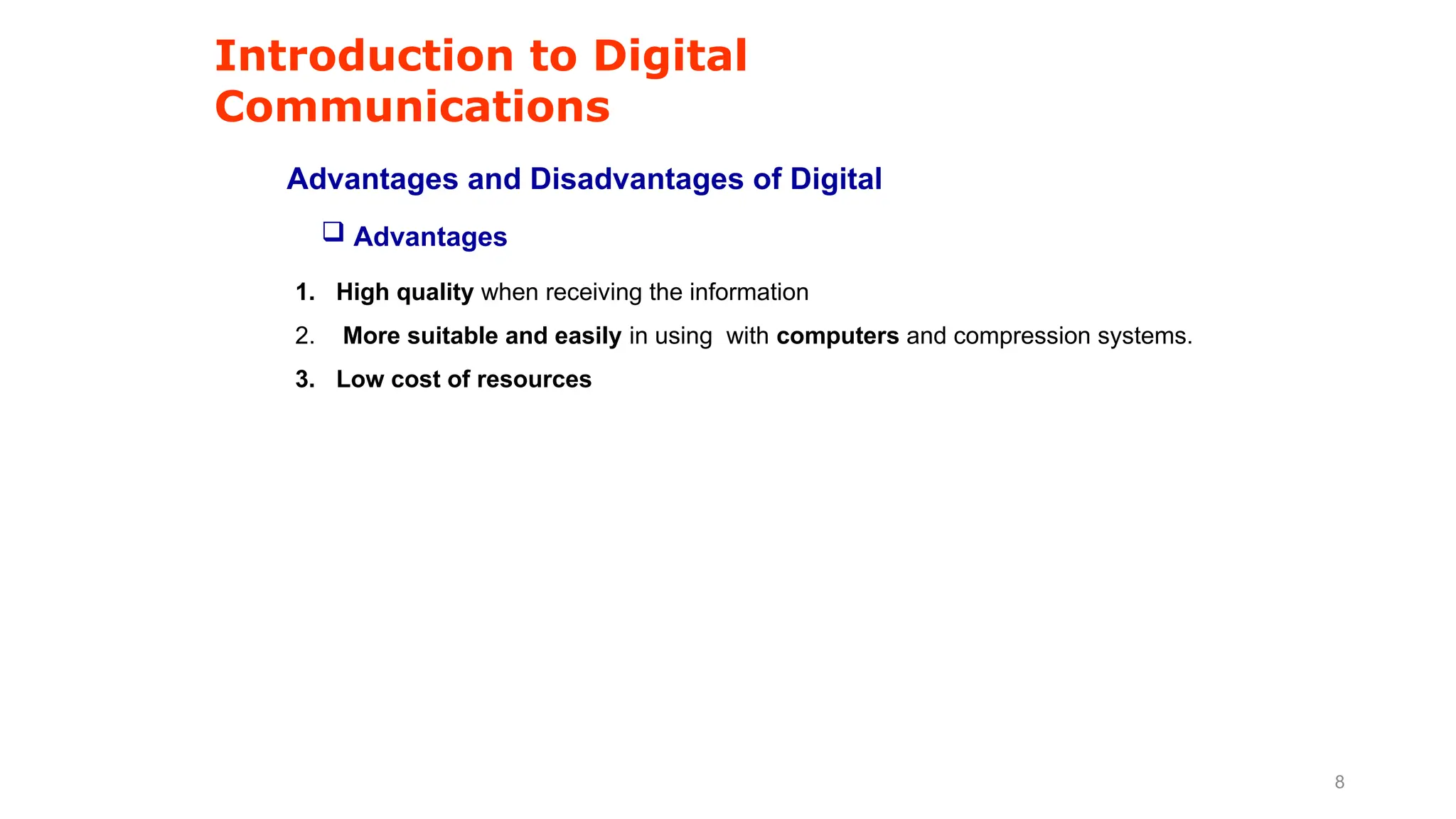 Introduction to Digital
Communications
Advantages and Disadvantages of Digital
1. High quality when receiving the information
2. More suitable and easily in using with computers and compression systems.
3. Low cost of resources
 Advantages
8
 