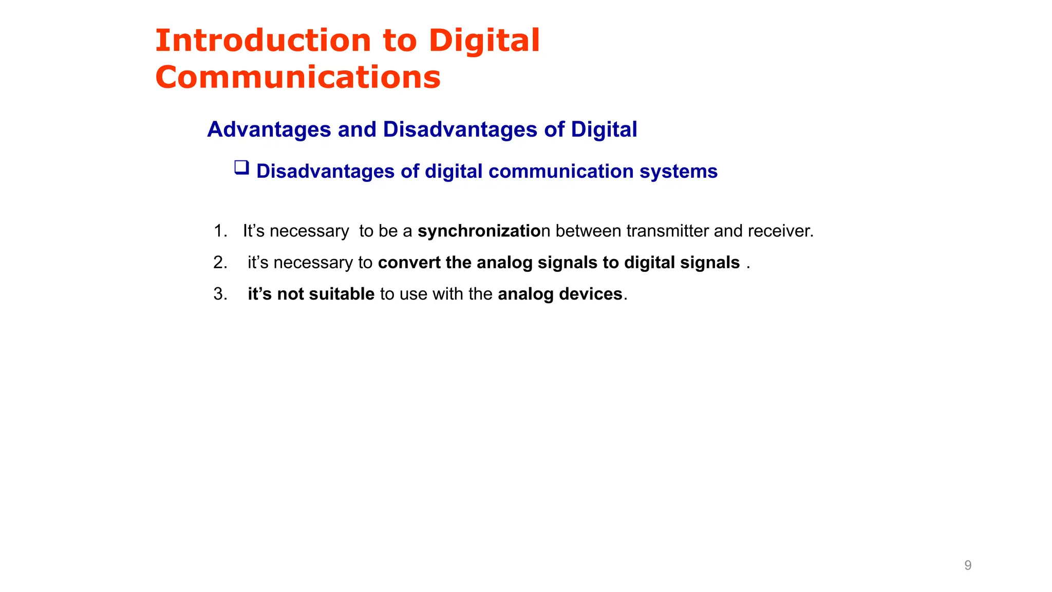 Introduction to Digital
Communications
Advantages and Disadvantages of Digital
1. It’s necessary to be a synchronization between transmitter and receiver.
2. it’s necessary to convert the analog signals to digital signals .
3. it’s not suitable to use with the analog devices.
 Disadvantages of digital communication systems
9
 