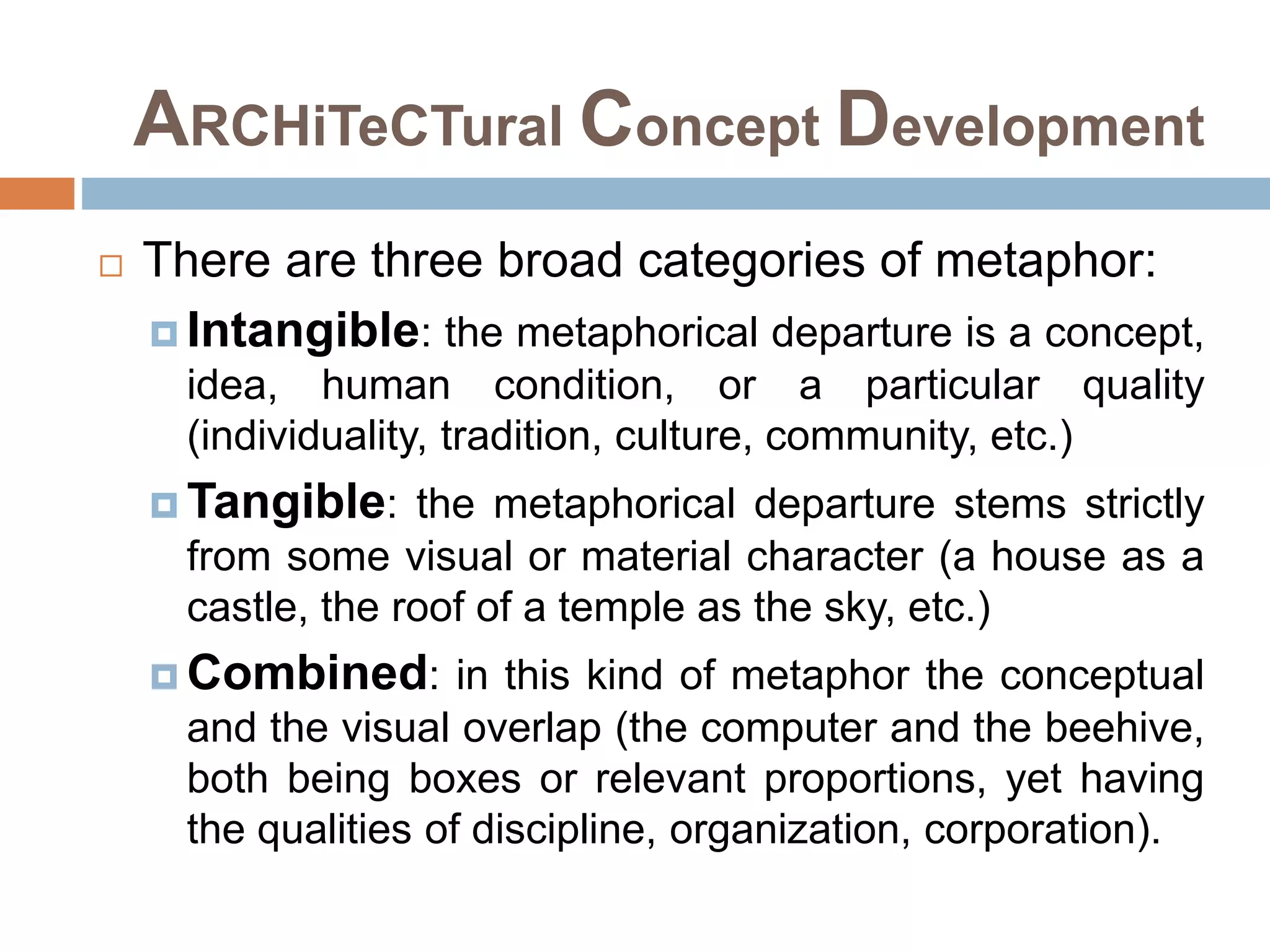 ARCHiTeCTural Concept Development
 There are three broad categories of metaphor:
 Intangible: the metaphorical departure is a concept,
idea, human condition, or a particular quality
(individuality, tradition, culture, community, etc.)
 Tangible: the metaphorical departure stems strictly
from some visual or material character (a house as a
castle, the roof of a temple as the sky, etc.)
 Combined: in this kind of metaphor the conceptual
and the visual overlap (the computer and the beehive,
both being boxes or relevant proportions, yet having
the qualities of discipline, organization, corporation).
 