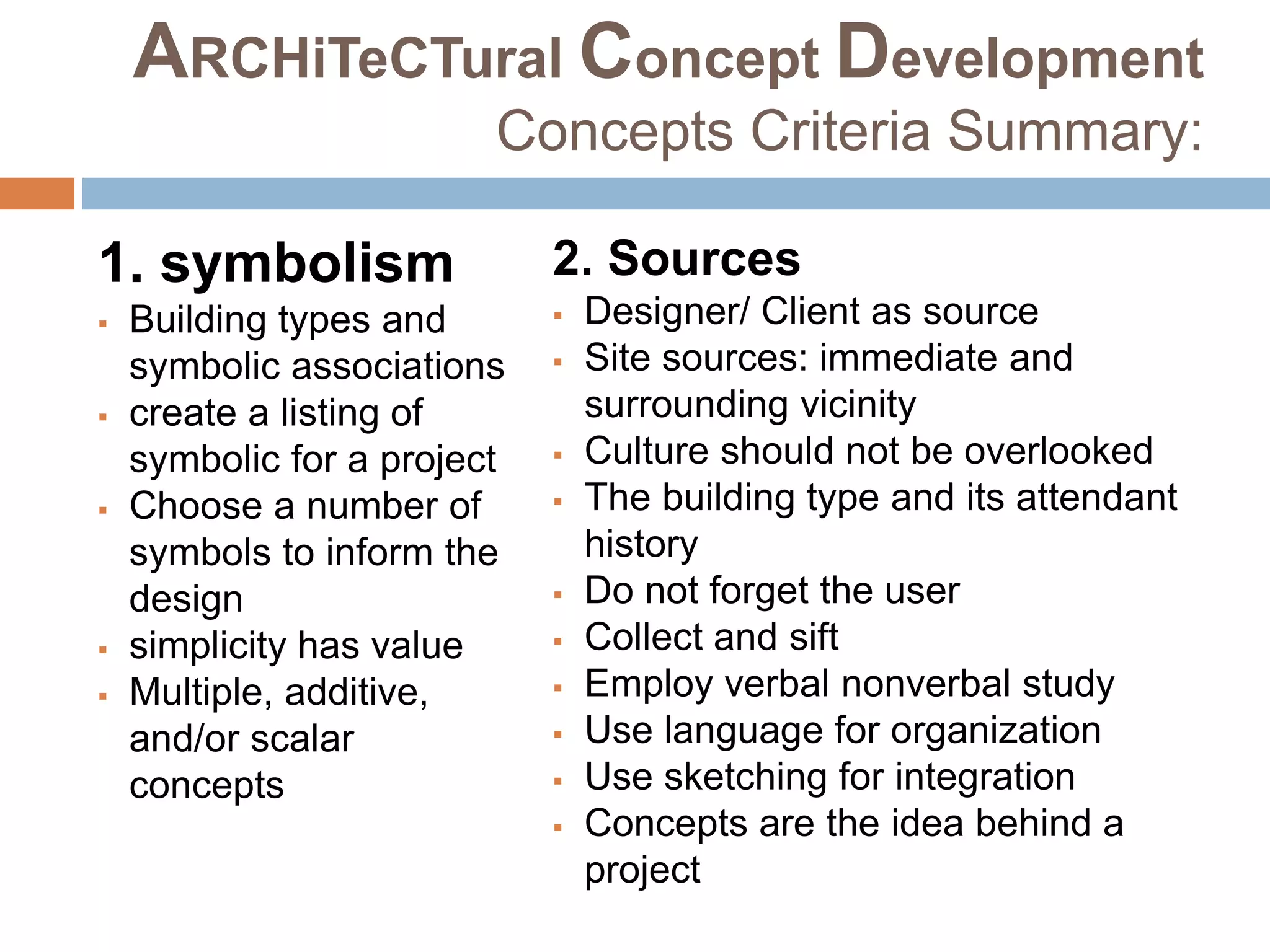 ARCHiTeCTural Concept Development
Concepts Criteria Summary:
1. symbolism
 Building types and
symbolic associations
 create a listing of
symbolic for a project
 Choose a number of
symbols to inform the
design
 simplicity has value
 Multiple, additive,
and/or scalar
concepts
2. Sources
 Designer/ Client as source
 Site sources: immediate and
surrounding vicinity
 Culture should not be overlooked
 The building type and its attendant
history
 Do not forget the user
 Collect and sift
 Employ verbal nonverbal study
 Use language for organization
 Use sketching for integration
 Concepts are the idea behind a
project
 