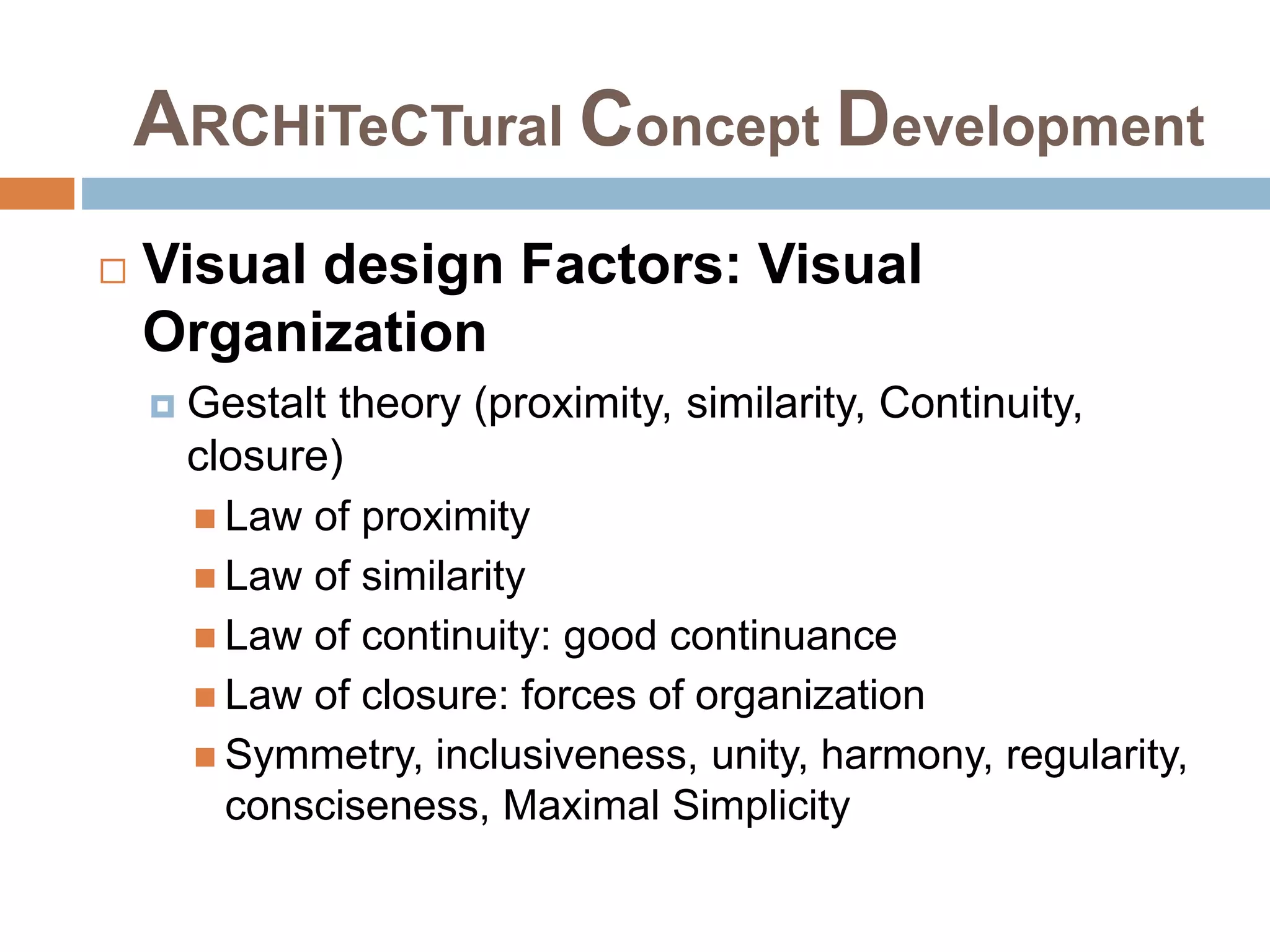 ARCHiTeCTural Concept Development
 Visual design Factors: Visual
Organization
 Gestalt theory (proximity, similarity, Continuity,
closure)
 Law of proximity
 Law of similarity
 Law of continuity: good continuance
 Law of closure: forces of organization
 Symmetry, inclusiveness, unity, harmony, regularity,
consciseness, Maximal Simplicity
 