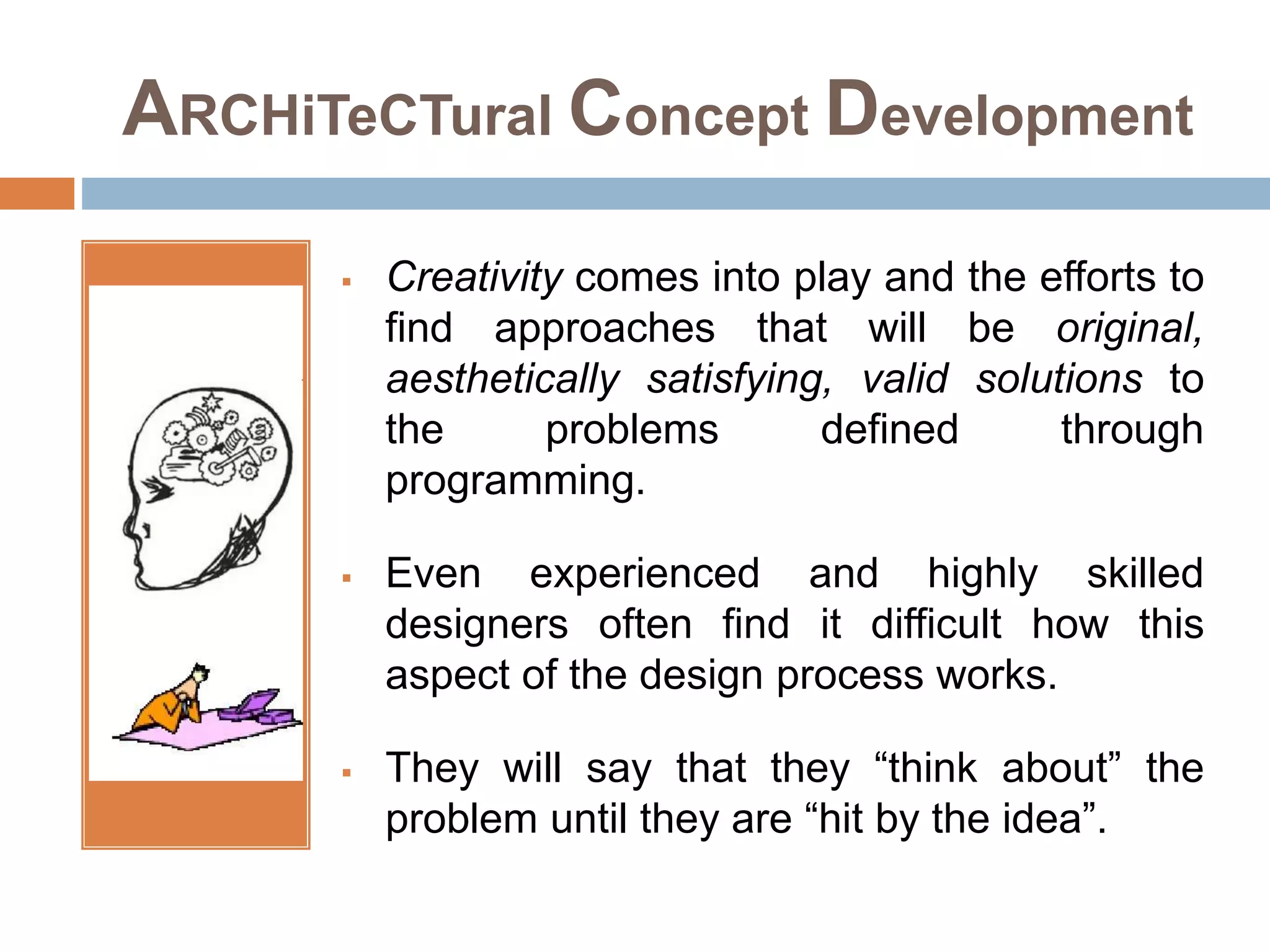 ARCHiTeCTural Concept Development
 Creativity comes into play and the efforts to
find approaches that will be original,
aesthetically satisfying, valid solutions to
the problems defined through
programming.
 Even experienced and highly skilled
designers often find it difficult how this
aspect of the design process works.
 They will say that they “think about” the
problem until they are “hit by the idea”.
 