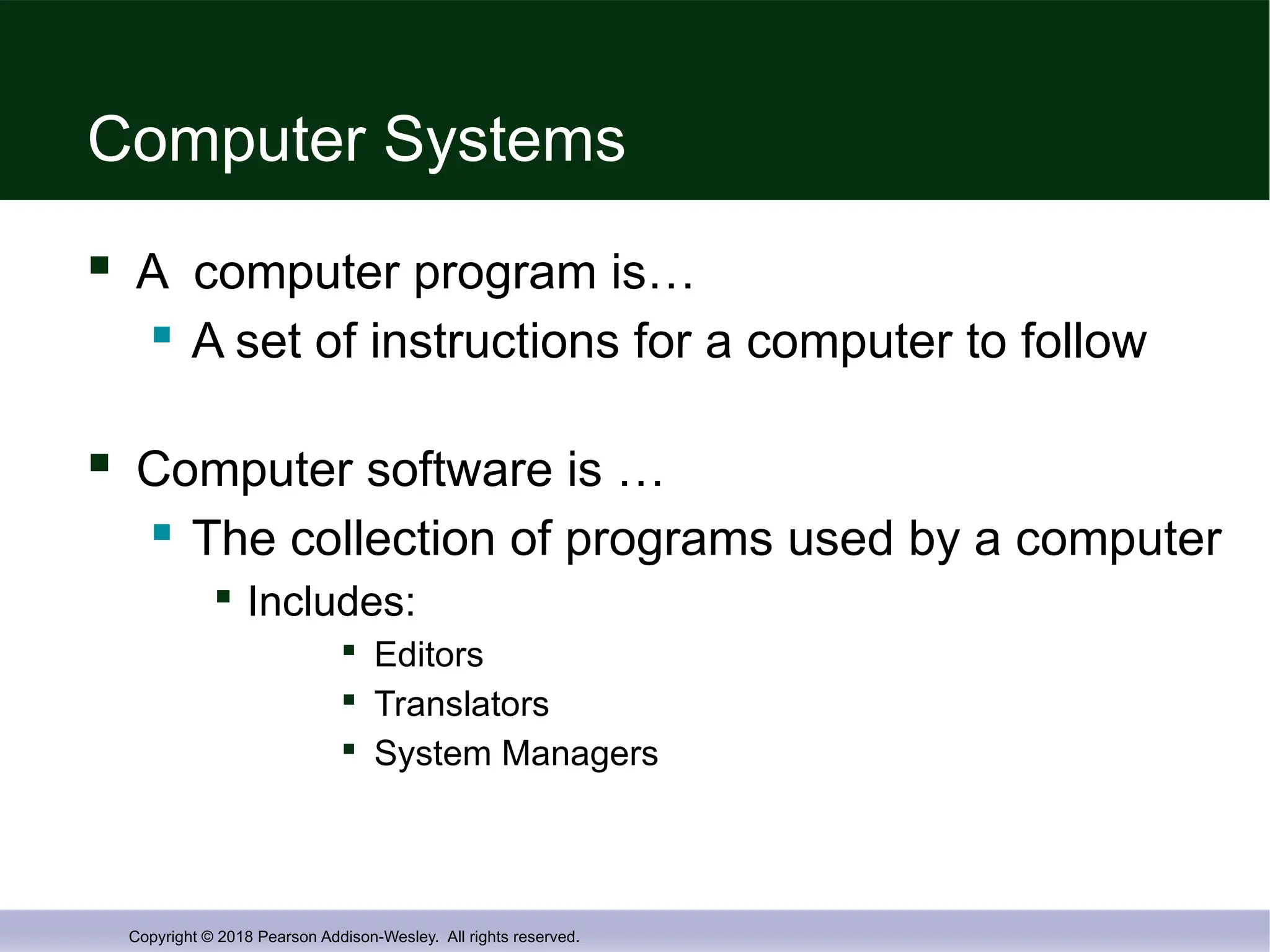Copyright © 2018 Pearson Addison-Wesley. All rights reserved.
Computer Systems
 A computer program is…
 A set of instructions for a computer to follow
 Computer software is …
 The collection of programs used by a computer

Includes:

Editors

Translators

System Managers
 