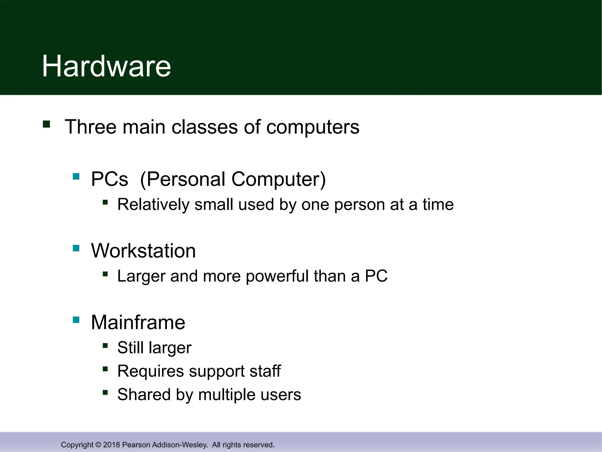 Copyright © 2018 Pearson Addison-Wesley. All rights reserved.
Hardware
 Three main classes of computers
 PCs (Personal Computer)

Relatively small used by one person at a time
 Workstation

Larger and more powerful than a PC
 Mainframe

Still larger

Requires support staff

Shared by multiple users
 