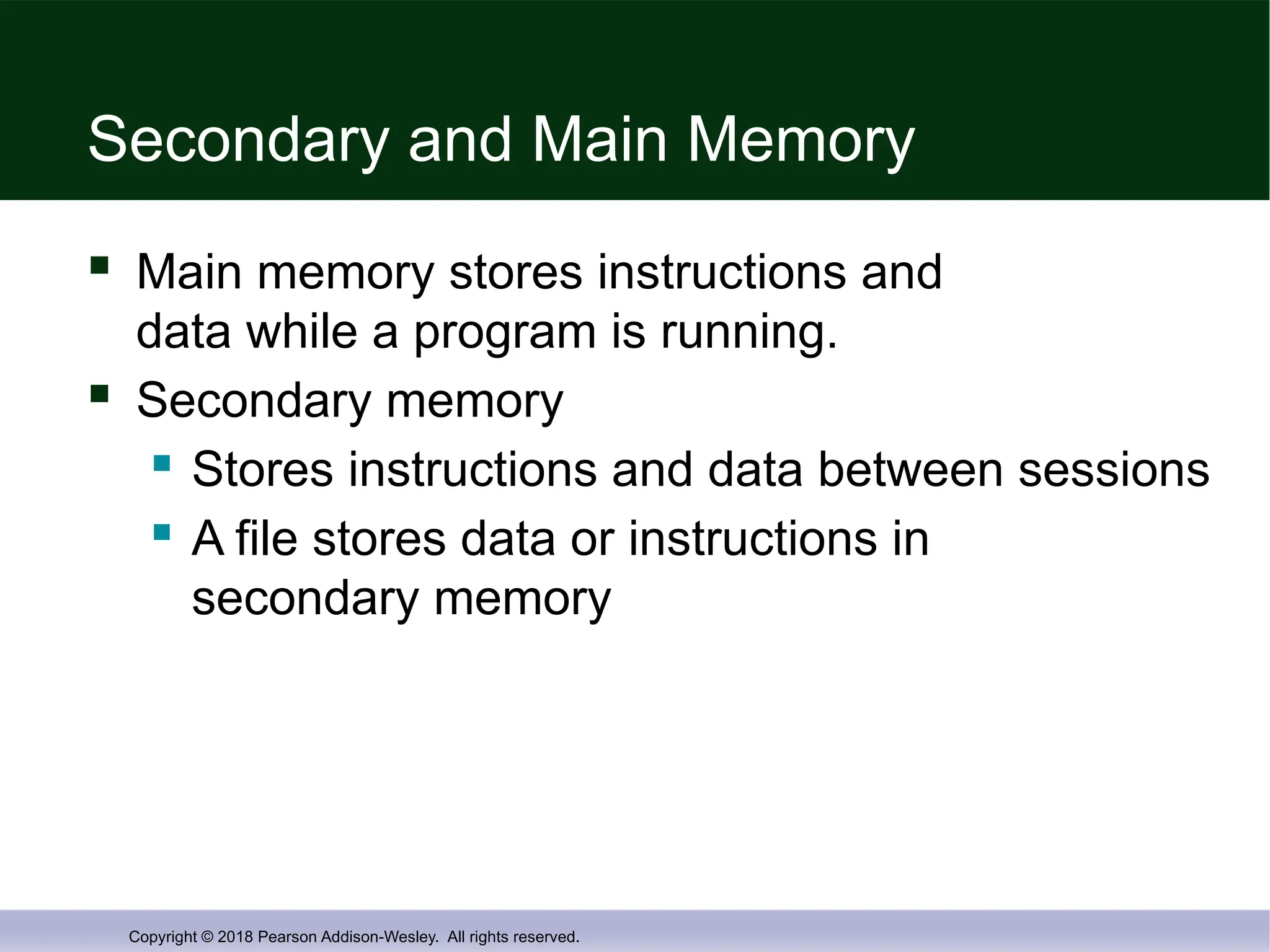 Copyright © 2018 Pearson Addison-Wesley. All rights reserved.
Secondary and Main Memory
 Main memory stores instructions and
data while a program is running.
 Secondary memory
 Stores instructions and data between sessions
 A file stores data or instructions in
secondary memory
 