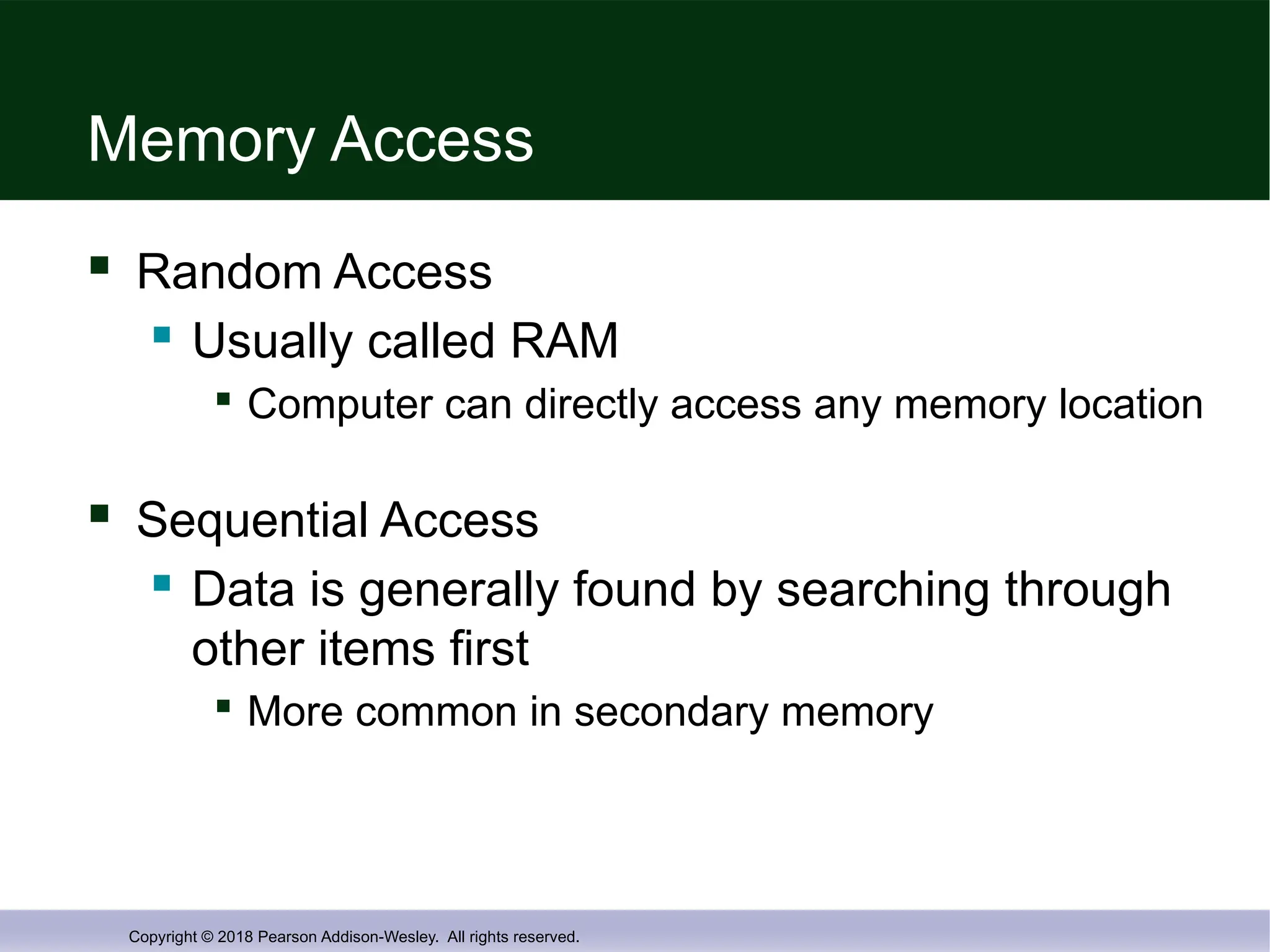 Copyright © 2018 Pearson Addison-Wesley. All rights reserved.
Memory Access
 Random Access
 Usually called RAM

Computer can directly access any memory location
 Sequential Access
 Data is generally found by searching through
other items first

More common in secondary memory
 