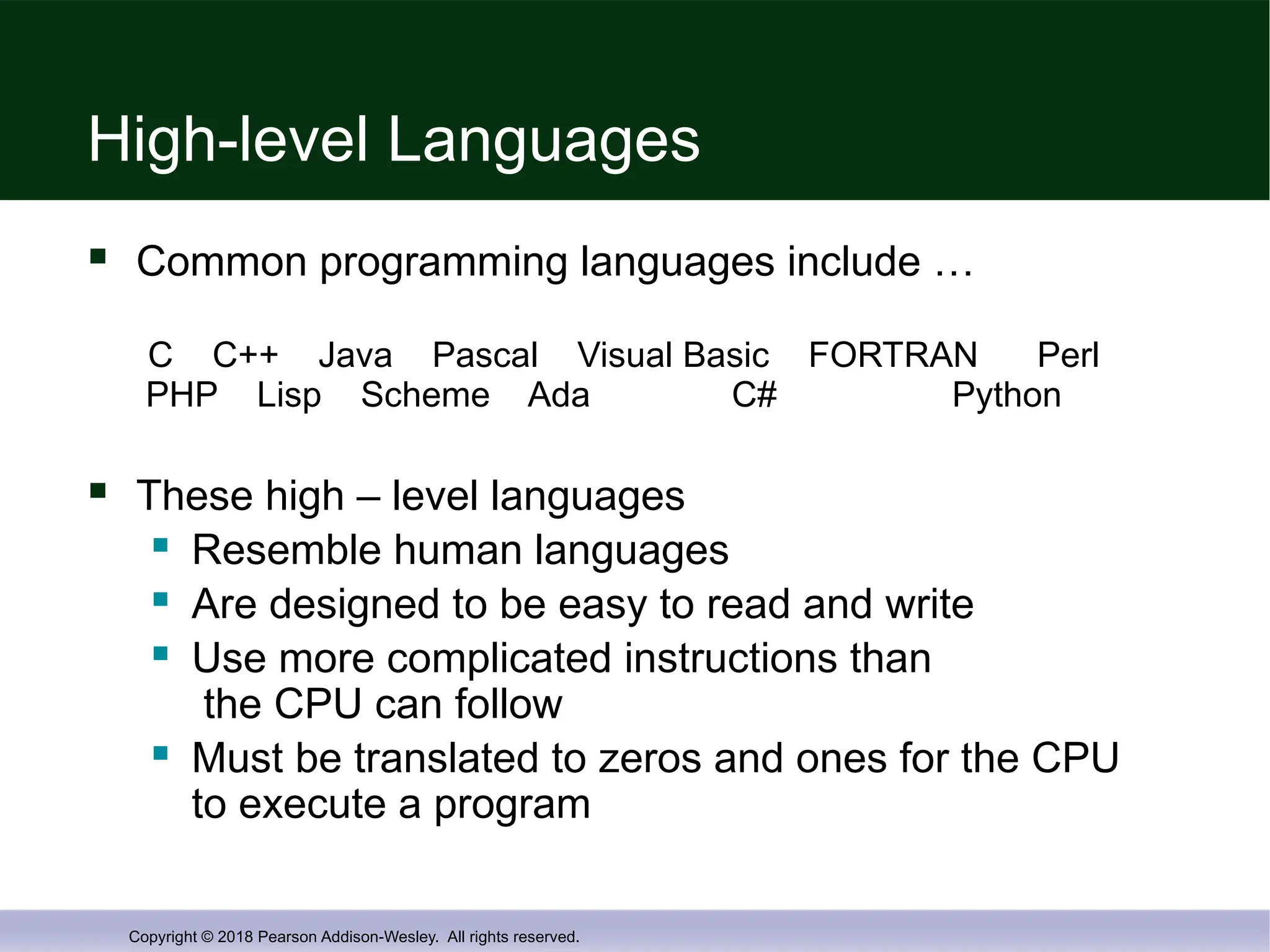 Copyright © 2018 Pearson Addison-Wesley. All rights reserved.
High-level Languages
 Common programming languages include …
C C++ Java Pascal Visual Basic FORTRAN Perl
PHP Lisp Scheme Ada C# Python
 These high – level languages
 Resemble human languages
 Are designed to be easy to read and write
 Use more complicated instructions than
the CPU can follow
 Must be translated to zeros and ones for the CPU
to execute a program
 