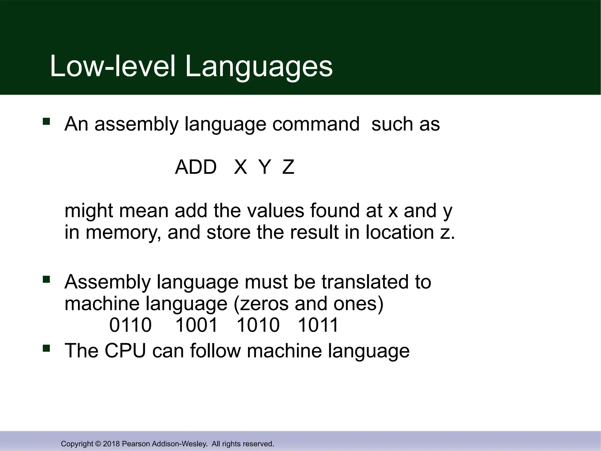 Copyright © 2018 Pearson Addison-Wesley. All rights reserved.
Low-level Languages
 An assembly language command such as
ADD X Y Z
might mean add the values found at x and y
in memory, and store the result in location z.
 Assembly language must be translated to
machine language (zeros and ones)
0110 1001 1010 1011
 The CPU can follow machine language
 