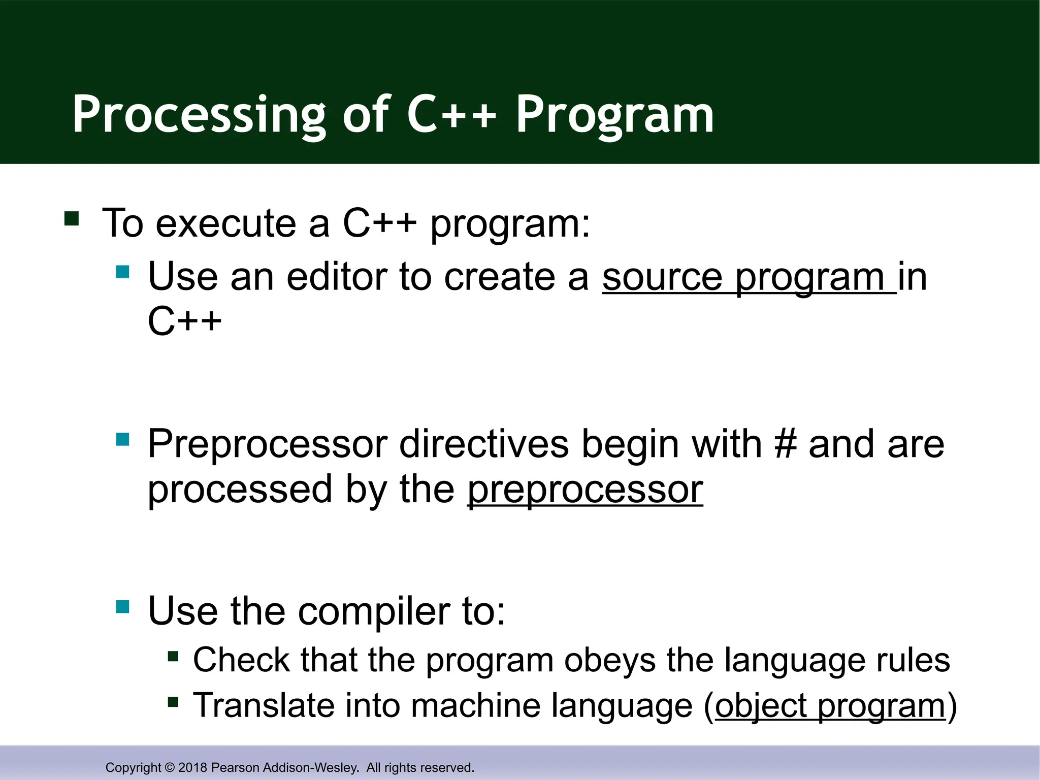Copyright © 2018 Pearson Addison-Wesley. All rights reserved.
Processing of C++ Program
 To execute a C++ program:
 Use an editor to create a source program in
C++
 Preprocessor directives begin with # and are
processed by the preprocessor
 Use the compiler to:

Check that the program obeys the language rules

Translate into machine language (object program)
 