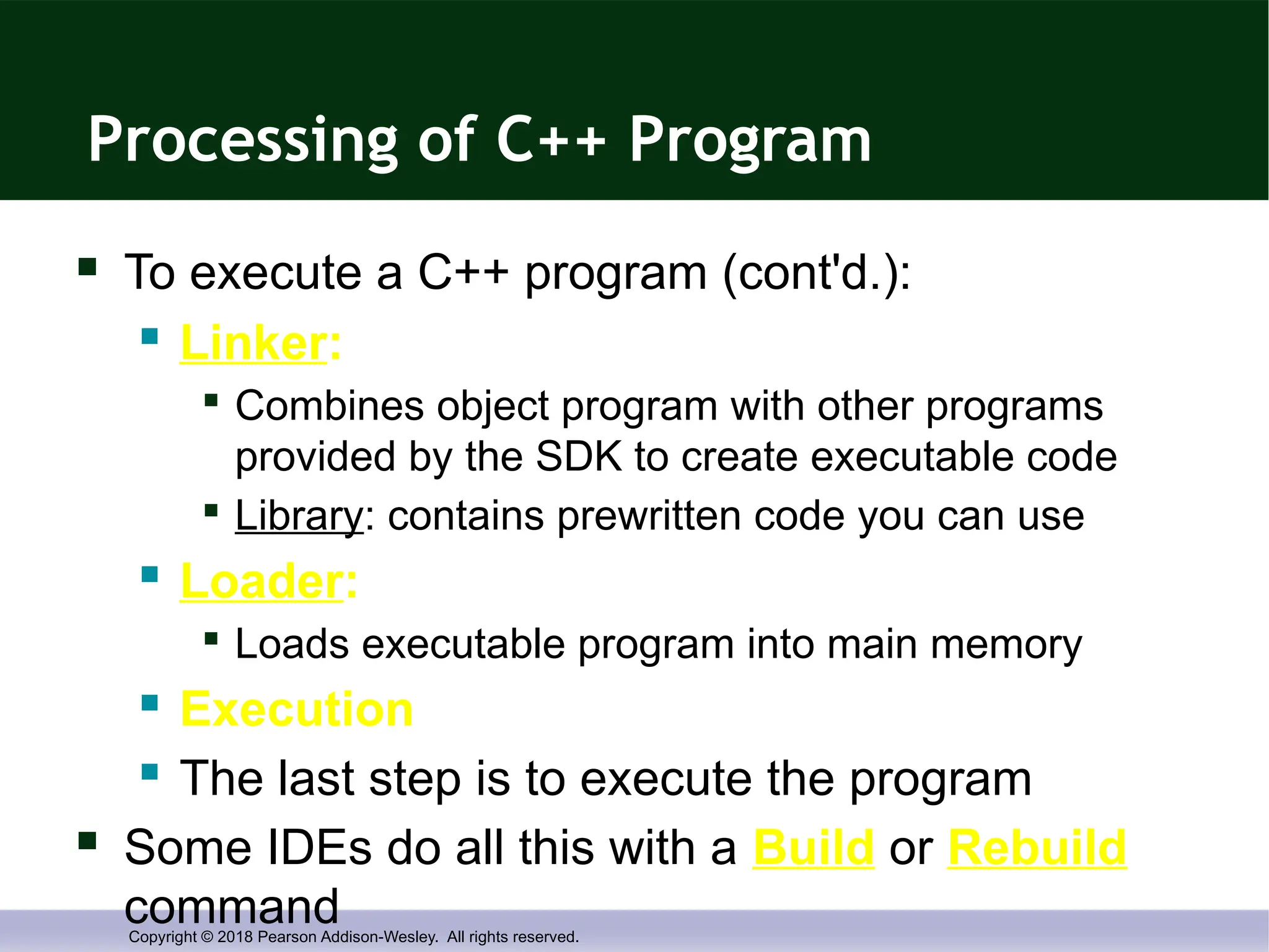 Copyright © 2018 Pearson Addison-Wesley. All rights reserved.
Processing of C++ Program
 To execute a C++ program (cont'd.):
 Linker:

Combines object program with other programs
provided by the SDK to create executable code

Library: contains prewritten code you can use
 Loader:

Loads executable program into main memory
 Execution
 The last step is to execute the program
 Some IDEs do all this with a Build or Rebuild
command
 