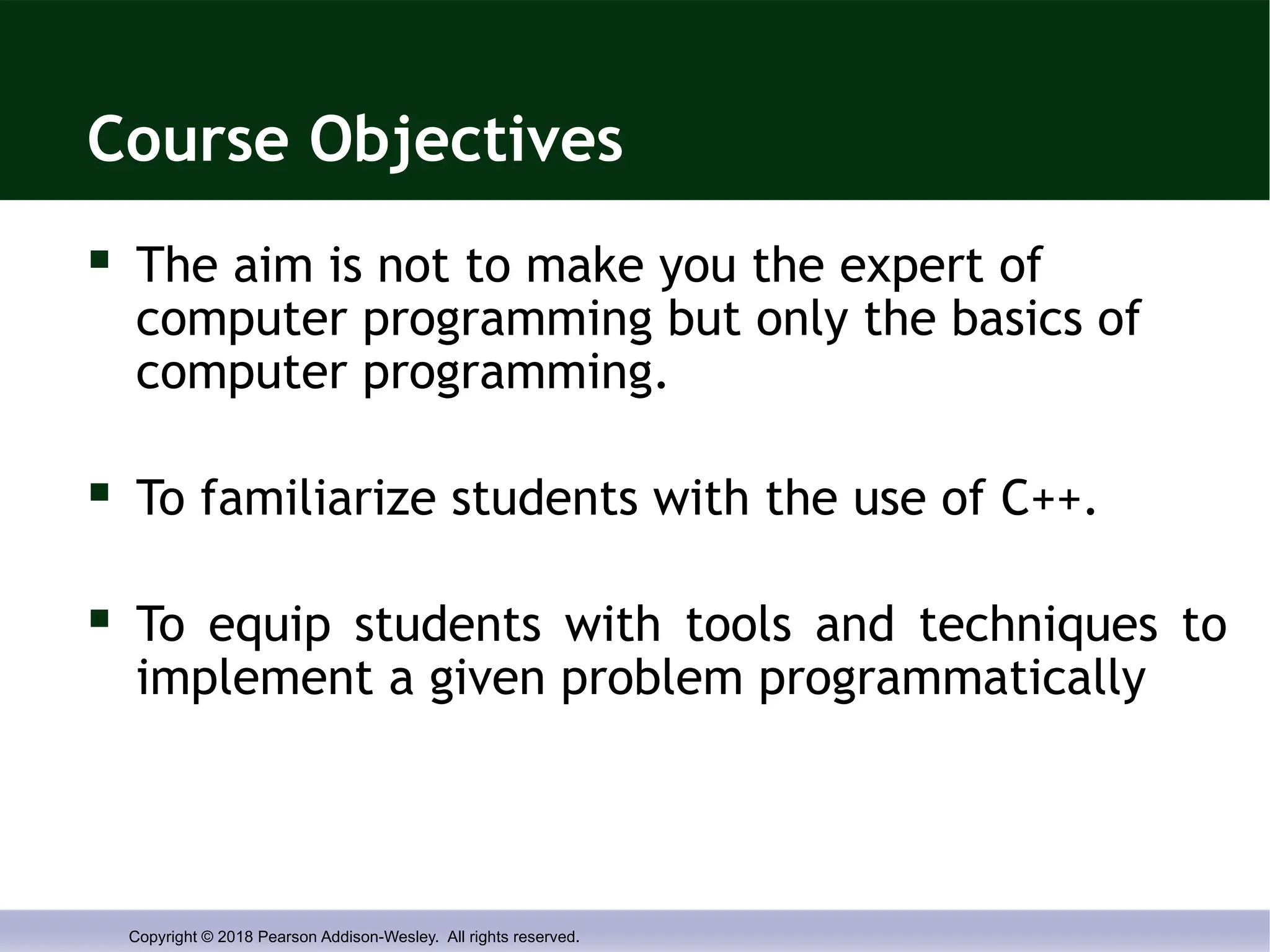Copyright © 2018 Pearson Addison-Wesley. All rights reserved.
Course Objectives
 The aim is not to make you the expert of
computer programming but only the basics of
computer programming.
 To familiarize students with the use of C++.
 To equip students with tools and techniques to
implement a given problem programmatically
 