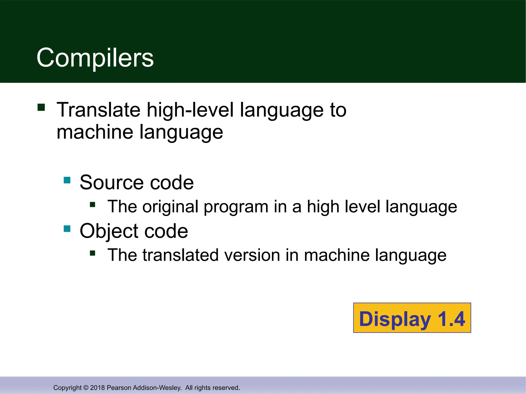 Copyright © 2018 Pearson Addison-Wesley. All rights reserved.
Compilers
 Translate high-level language to
machine language
 Source code

The original program in a high level language
 Object code

The translated version in machine language
Display 1.4
 