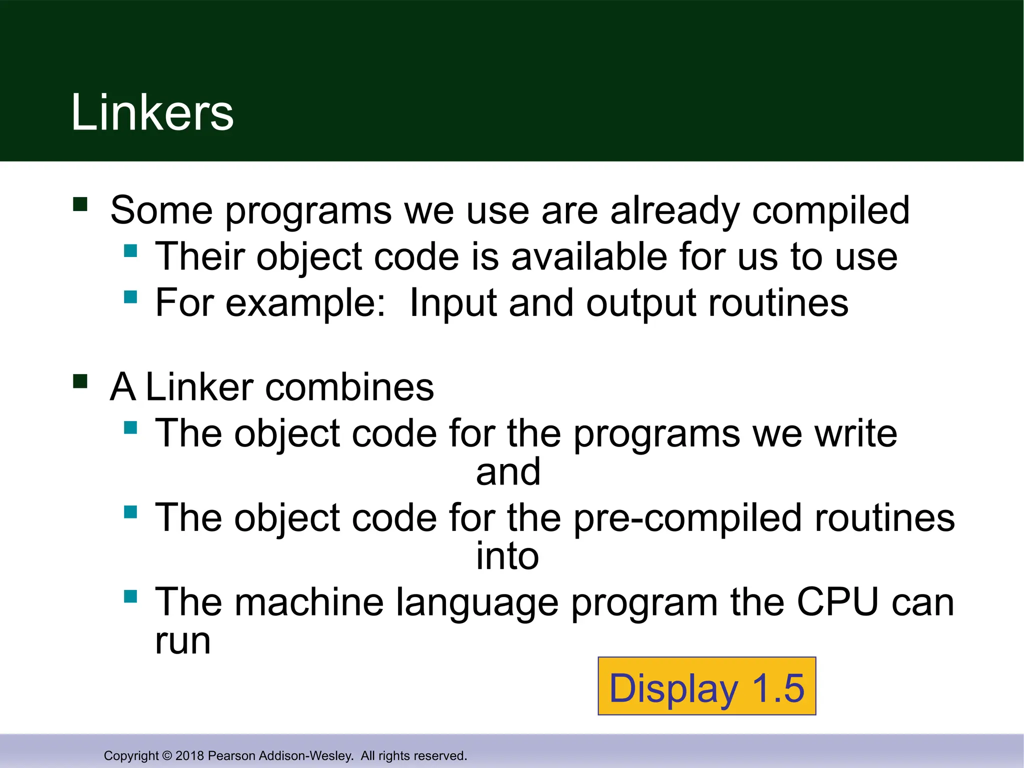 Copyright © 2018 Pearson Addison-Wesley. All rights reserved.
Linkers
 Some programs we use are already compiled

Their object code is available for us to use

For example: Input and output routines
 A Linker combines

The object code for the programs we write
and

The object code for the pre-compiled routines
into
 The machine language program the CPU can
run
Display 1.5
 